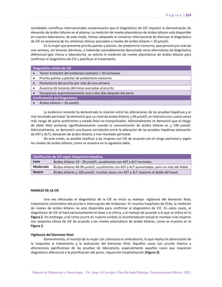 P á g i n a | 324
Manual de Obstetricia y Ginecología. Dr. Jorge A Carvajal y Dra Ma Isabel Barriga. Decimotercera Edición. 2022.
sociedades científicas internacionales consensuaron que el diagnóstico de CIE requiere la demostración de
elevación de ácidos biliares en el plasma. La medición de niveles plasmáticos de ácidos biliares está disponible
en nuestro laboratorio; de este modo, hemos adoptado el consenso internacional de efectuar el diagnóstico
de CIE en presencia de los síntomas clínicos asociados a niveles de ácidos biliares > 10 µmol/L.
En la mujer que presente prurito palmar y plantar, de predominio nocturno, que persista por más de
una semana, sin lesiones dérmicas, y habiendo razonablemente descartado otras alternativas de diagnóstico
diferencial (por clínica o laboratorio), se solicita la medición de niveles plasmáticos de ácidos biliares para
confirmar el diagnóstico de CIE y planificar el tratamiento.
Diagnóstico clínico de CIE
• Tercer trimestre del embarazo (siempre > 20 semanas)
• Prurito palmar y plantar de predominio nocturno
• Persistencia del prurito por más de una semana
• Ausencia de lesiones dérmicas asociadas al prurito
• Desaparece espontáneamente uno o dos días después del parto
Confirmación del Diagnóstico
• Ácidos biliares > 10 µmol/L
La evidencia reciente ha demostrado la relación entre las alteraciones de las pruebas hepáticas y el
mal resultado perinatal. Se demostró que un nivel de ácidos biliares > 40 µmol/l, se relaciona con cuatro veces
más riesgo de parto pretérmino y estado fetal no tranquilizador. Adicionalmente se demostró que el riesgo
de óbito fetal aumenta significativamente cuando la concentración de ácidos biliares es > 100 µmol/l.
Adicionalmente, se demostró una buena correlación entre la alteración de las pruebas hepáticas (elevación
de AST y ALT), elevación de ácidos biliares y mal resultado perinatal.
De este modo, es posible clasificar a las mujeres con CIE de acuerdo con el riesgo perinatal y según
los niveles de ácidos biliares, como se muestra en la siguiente tabla.
Clasificación de CIE según bioquímica hepática
Leve Ácidos biliares 10 - 39 µmol/l, usualmente con AST y ALT normales.
Moderada Ácidos biliares 40-99 µmol/l, usualmente con AST y ALT aumentadas, pero no más del doble.
Severa Ácidos biliares > 100 µmol/l, muchas veces con AST y ALT mayores al doble del basal.
MANEJO DE LA CIE
Una vez efectuado el diagnóstico de la CIE se inicia su manejo: vigilancia del bienestar fetal,
tratamiento sintomático del prurito e interrupción del embarazo. En muchos hospitales de Chile, la medición
de niveles de ácidos biliares no está disponible para confirmar el diagnóstico de CIE. En estos casos, el
diagnóstico de CIE se hará exclusivamente en base a la clínica, y el manejo de acuerdo a lo que se indica en la
Figura 2. Sin embargo, y tal como ocurre en nuestra unidad, la recomendación actual es manejar a las mujeres
con sospecha clínica de CIE de acuerdo a los niveles plasmáticos de ácidos biliares, como se muestra en la
Figura 3.
Vigilancia del bienestar fetal
Generalmente, el manejo de la mujer con colestasia es ambulatorio, lo que implica la observación de
la respuesta al tratamiento y la evaluación del bienestar fetal. Aquellos casos con prurito intenso y
alteraciones significativas de las pruebas de laboratorio, especialmente aquellos casos que requieran
diagnóstico diferencial o la planificación del parto, requerirán hospitalización (Figura 3).
 