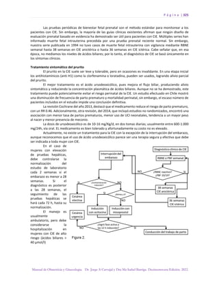 P á g i n a | 325
Manual de Obstetricia y Ginecología. Dr. Jorge A Carvajal y Dra Ma Isabel Barriga. Decimotercera Edición. 2022.
Las pruebas periódicas de bienestar fetal prenatal son el método estándar para monitorear a los
pacientes con CIE. Sin embargo, la mayoría de las guías clínicas existentes afirman que ningún diseño de
evaluación prenatal basado en evidencia ha demostrado ser útil para pacientes con CIE. Múltiples series han
informado muerte fetal intrauterina precedida por una prueba prenatal reciente normal. Sin embargo,
nuestra serie publicada en 1994 no tuvo casos de muerte fetal intrauterina con vigilancia mediante RBNE
semanal hasta 38 semanas en CIE anictérica o hasta 36 semanas en CIE ictérica. Cabe señalar que, en esa
época, no mediamos los niveles de ácidos biliares; por lo tanto, el diagnóstico de CIE se basó únicamente en
los síntomas clínicos.
Tratamiento sintomático del prurito
El prurito en la CIE suele ser leve y tolerable, pero en ocasiones es invalidante. En una etapa inicial
los antihistamínicos (anti H1) como la clorfenamina o loratadina, pueden ser usados, logrando alivio parcial
del prurito.
El mejor tratamiento es el ácido ursodeoxicólico, pues mejora el flujo biliar, produciendo alivio
sintomático y reduciendo la concentración plasmática de ácidos biliares. Aunque no se ha demostrado, este
tratamiento puede potencialmente evitar el riesgo perinatal de la CIE. Un estudio efectuado en Chile mostró
una disminución de frecuencia de parto prematuro y mortalidad perinatal, sin embargo, el escaso número de
pacientes incluidos en el estudio impide una conclusión definitiva.
La revisión Cochrane del año 2013, destacó que el medicamento reduce el riesgo de parto prematuro,
con un RR 0.46. Adicionalmente, otra revisión, del 2014, que incluyó estudios no randomizados, encontró una
asociación con menor tasa de partos prematuros, menor uso de UCI neonatales, tendencia a un mayor peso
al nacer y menor presencia de meconio.
La dosis de ursodeoxicólico es de 10-16 mg/Kg/d, en dos tomas diarias; usualmente entre 600-1.000
mg/24h, vía oral. EL medicamento es bien tolerado y afortunadamente su costo no es elevado.
Actualmente, no existe un tratamiento para la CIE con la excepción de la interrupción del embarazo,
aunque reconocemos que el uso de ácido ursodeoxicólico parece ser una terapia segura y efectiva que debe
ser indicada a toda mujer con CIE.
En el caso de
mujeres con elevación
de pruebas hepáticas,
debe controlarse la
normalización del
estudio de laboratorio
cada 2 semanas si el
embarazo es menor a 28
semanas. Si el
diagnóstico es posterior
a las 28 semanas, el
seguimiento de las
pruebas hepáticas se
hará cada 72 h, hasta su
normalización.
El manejo es
usualmente
ambulatorio, pero debe
considerarse la
hospitalización en
mujeres con CIE de alto
riesgo (ácidos biliares >
40 µmol/l)
 
