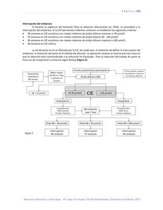 P á g i n a | 326
Manual de Obstetricia y Ginecología. Dr. Jorge A Carvajal y Dra Ma Isabel Barriga. Decimotercera Edición. 2022.
Interrupción del embarazo
Si durante la vigilancia del bienestar fetal se detectan alteraciones (ej. OHA), se procederá a la
interrupción del embarazo. Si la UFP permanece indemne, entonces se establecen los siguientes criterios:
• 38 semanas en CIE anictérica con niveles máximos de ácidos biliares menores a 40 µmol/l
• 37 semanas en CIE anictérica con niveles máximos de ácidos biliares 40 - 100 µmol/l
• 36 semanas en CIE anictérica con niveles máximos de ácidos biliares mayores a 100 µmol/l
• 36 semanas en CIE ictérica
La vía de parto no se ve afectada por la CIE, de modo que, al momento de definir la interrupción del
embarazo, la inducción del parto es el método de elección. La operación cesárea se reserva para los casos en
que la inducción está contraindicada o la inducción ha fracasado. Para la inducción del trabajo de parto se
hará uso de misoprostol u ocitocina según Bishop (Figura 2).
 