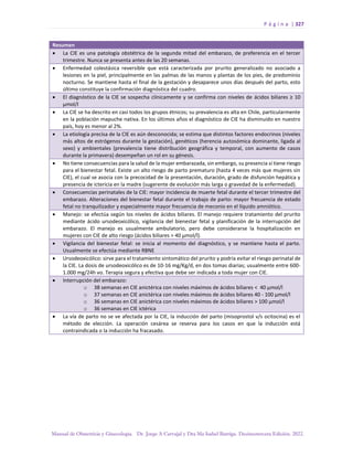 P á g i n a | 327
Manual de Obstetricia y Ginecología. Dr. Jorge A Carvajal y Dra Ma Isabel Barriga. Decimotercera Edición. 2022.
Resumen
• La CIE es una patología obstétrica de la segunda mitad del embarazo, de preferencia en el tercer
trimestre. Nunca se presenta antes de las 20 semanas.
• Enfermedad colestásica reversible que está caracterizada por prurito generalizado no asociado a
lesiones en la piel, principalmente en las palmas de las manos y plantas de los pies, de predominio
nocturno. Se mantiene hasta el final de la gestación y desaparece unos días después del parto, esto
último constituye la confirmación diagnóstica del cuadro.
• El diagnóstico de la CIE se sospecha clínicamente y se confirma con niveles de ácidos biliares ≥ 10
µmol/l
• La CIE se ha descrito en casi todos los grupos étnicos; su prevalencia es alta en Chile, particularmente
en la población mapuche nativa. En los últimos años el diagnóstico de CIE ha disminuido en nuestro
país, hoy es menor al 2%.
• La etiología precisa de la CIE es aún desconocida; se estima que distintos factores endocrinos (niveles
más altos de estrógenos durante la gestación), genéticos (herencia autosómica dominante, ligada al
sexo) y ambientales (prevalencia tiene distribución geográfica y temporal, con aumento de casos
durante la primavera) desempeñan un rol en su génesis.
• No tiene consecuencias para la salud de la mujer embarazada, sin embargo, su presencia sí tiene riesgo
para el bienestar fetal. Existe un alto riesgo de parto prematuro (hasta 4 veces más que mujeres sin
CIE), el cual se asocia con la precocidad de la presentación, duración, grado de disfunción hepática y
presencia de ictericia en la madre (sugerente de evolución más larga o gravedad de la enfermedad).
• Consecuencias perinatales de la CIE: mayor incidencia de muerte fetal durante el tercer trimestre del
embarazo. Alteraciones del bienestar fetal durante el trabajo de parto: mayor frecuencia de estado
fetal no tranquilizador y especialmente mayor frecuencia de meconio en el líquido amniótico.
• Manejo: se efectúa según los niveles de ácidos biliares. El manejo requiere tratamiento del prurito
mediante ácido ursodeoxicólico, vigilancia del bienestar fetal y planificación de la interrupción del
embarazo. El manejo es usualmente ambulatorio, pero debe considerarse la hospitalización en
mujeres con CIE de alto riesgo (ácidos biliares > 40 µmol/l).
• Vigilancia del bienestar fetal: se inicia al momento del diagnóstico, y se mantiene hasta el parto.
Usualmente se efectúa mediante RBNE
• Ursodeoxicólico: sirve para el tratamiento sintomático del prurito y podría evitar el riesgo perinatal de
la CIE. La dosis de ursodeoxicólico es de 10-16 mg/Kg/d, en dos tomas diarias; usualmente entre 600-
1.000 mg/24h vo. Terapia segura y efectiva que debe ser indicada a toda mujer con CIE.
• Interrupción del embarazo:
o 38 semanas en CIE anictérica con niveles máximos de ácidos biliares < 40 µmol/l
o 37 semanas en CIE anictérica con niveles máximos de ácidos biliares 40 - 100 µmol/l
o 36 semanas en CIE anictérica con niveles máximos de ácidos biliares > 100 µmol/l
o 36 semanas en CIE ictérica
• La vía de parto no se ve afectada por la CIE, la inducción del parto (misoprostol v/s ocitocina) es el
método de elección. La operación cesárea se reserva para los cas
