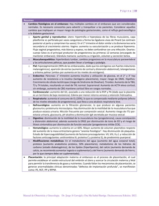P á g i n a | 33
Manual de Obstetricia y Ginecología. Dr. Jorge A Carvajal y Dra Ma Isabel Barriga. Decimotercera Edición. 2022.
Resumen
• Cambios fisiológicos en el embarazo: Hay múltiples cambios en el embarazo que son considerados
normales. Es necesario conocerlos para advertir y tranquilizar a las pacientes. Considerar aquellos
cambios que impliquen un mayor riesgo de patologías gestacionales, como el reflujo gastroesofágico
o la diabetes gestacional.
o Aparto genital y reproductivo: útero: hipertrofia e hiperplasia de las fibras musculares, capa
plexiforme es perforada por vasos sanguíneos y forma las ligaduras vivas de Pinard (se contraen
posterior al parto y comprimen los vasos). En el 1° trimestre el dolor similar a la dismenorrea sería
secundario al crecimiento uterino. Vagina: aumenta su vascularización y se produce hiperemia.
Flujo vaginal progestativo, más blanco y espeso, no debe confundirse con una infección. Ovarios:
cuerpo lúteo es el principal productor de progesterona las primeras 12 semanas (encargado de
mantener embarazo). Glándula mamaria: aumenta su irrigación, volumen y secreción láctea.
o Musculoesquelético: hiperlordosis lumbar, cambios progresivos en la musculatura paravertebral
y las articulaciones pélvicas, que pueden llevar a lumbago y pubalgia.
o Piel: hiperpigmentación (90% de las embarazadas, dado que los estrógenos son fuertes inductores
melanogénicos), aparición de estrías (aumento de cortisol y distensión abdominal), telangectasias
y eritema palmar (ambos por aumento en los niveles de estrógeno).
o Endocrino: Páncreas: 1° trimestre aumenta insulina y utilización de glucosa, en el 2° y 3° hay
aumento de resistencia a la insulina (lactógeno placentario), mayor riesgo de DMG. Hipófisis:
Crecimiento de células lactótropas (riesgo de Síndrome de Sheehan). Tiroides: Aumento de la TBG,
T3 y T4 totales, resultando un nivel de T4L normal. Suprarrenal: Aumento de ACTH eleva cortisol,
sin embargo, aumento de CBG mantiene cortisol libre en rangos normales.
o Cardiovascular: aumento del GC, asociado a una reducción de la RVP y PA (dado que la placenta
es un territorio de baja resistencia). Edema por menor retorno venoso y retención hidrosalina.
o Respiratorio: aumenta el consumo de O2 (20%), lo que es compensado mediante polipnea (efecto
de los niveles elevados de progesterona), que lleva a una alcalosis respiratoria leve.
o Nefrourológico: aumento en la filtración glomerular, lo que produce en algunas pacientes
glucosuria y proteinuria microscópica. Hay disminución de la motilidad de la musculatura lisa que
produce estasia urinaria. Micción frecuente por compresión vesical. Aumento riesgo de ITU por:
estasia urinaria, glucosuria, pH alcalino y disminución IgA secretada por mucosa vesical.
o Digestivo: disminución de la motilidad de la musculatura lisa (progesterona), causa constipación
y distensión abdominal, además aumenta la ERGE por disminución de tono de EEI y el riesgo de
litiasis sintomática por disminución de función vesicular (progesterona inhibe CCK).
o Hematológico: aumento la volemia en un 60%. Mayor aumento de volumen plasmático respecto
del aumento de la masa eritrocitaria genera “anemia fisiológica”. Hay disminución de plaquetas.
Estado de hipercoagulabilidad (aumento de factores procoagulantes: VII, VIII, X y I; y reducción de
factores anticoagulantes: antitrombina III, proteína C y proteína S), de predominio puerperal.
o Modificaciones metabólicas: En el metabolismo del agua (aumento del agua corporal total),
proteico (aumento anabolismo proteico, 50% placentario), metabolismo de los hidratos de
carbono (estado diabetogénico), de los lípidos (hiperlipemia), del calcio (aumento demanda de
calcio, se recomienda aumentar ingesta o suplementar) y del hierro (aumento demanda de hierro,
por lo que siempre debe ser suplementado).
• Placentación: la principal adaptación materna al embarazo es el proceso de placentación, el cual
permite establecer el sostén estructural del embrión al útero y acercar la circulación materna y fetal
para permitir la transferencia de gases y nutrientes. Cuando fallan los mecanismos de placentación, se
generan anormalidades clínicas denominadas “defectos de implantación profunda”, se manifiestan
como: PE, RCF, PP y RPPM.
 
