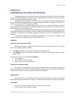 P á g i n a | 34
Manual de Obstetricia y Ginecología. Dr. Jorge A Carvajal y Dra Ma Isabel Barriga. Decimotercera Edición. 2022.
Capítulo 4.
DIAGNÓSTICO DE EDAD GESTACIONAL
La edad gestacional es el número de días transcurridos desde el primer día de la última menstruación
del ciclo concepcional (FUM) hasta la fecha actual. La edad gestacional se expresa en semanas y días. Por
ejemplo, 26+2 semanas significa 26 semanas y 2 días.
FUM operacional: corresponde a una FUM “creada” para el cálculo correcto de la edad gestacional.
Se crea esta FUM operacional basándose en la ecografía cuando ésta difiere con respecto a la FUM real o en
aquellos casos en que la FUM no es segura o confiable.
La gestación dura en promedio 280 días (40 semanas) con un rango de distribución normal (sin
intervenciones) entre 37-42 semanas. Sin embargo, desde el punto de vista de salud, el período de menor
riesgo perinatal es entre las 38-41 semanas.
Para el cálculo de la edad gestacional, el primer elemento diagnóstico es la anamnesis, estableciendo
la FUM y determinando si ésta es segura y confiable. El diagnóstico de la edad gestacional así establecido será
corroborado o modificado por los hallazgos ecográficos, idealmente en base a una ecografía precoz (7-10
semanas).
A continuación, describimos las principales características de la anamnesis, la ecografía y otros
medios de apoyo para el diagnóstico preciso de la edad gestacional.
ANAMNESIS
Fecha de la última menstruación (FUM)
Mediante la anamnesis se debe determinar el primer día de la última menstruación. Es necesario
determinar si la FUM es segura y confiable.
• FUM segura es aquella en que la paciente recuerda con precisión la fecha.
• FUM confiable es aquella que predice confiablemente que desde la menstruación hasta la ovulación
pasaron 15 días.
Los casos más usuales en que la FUM no es confiable son:
• Ciclos irregulares
• Uso de ACO en los últimos 3 meses
• Amenorrea por otra causa (Ej. lactancia)
Percepción de movimientos fetales
Generalmente, las primigestas sienten los movimientos fetales desde las 20 semanas en adelante, en
cambio, las multíparas usualmente los perciben desde las 18 semanas. Si bien es un elemento muy subjetivo,
la mayoría de las veces es bastante apropiada como elemento semiológico.
EXAMEN FÍSICO
El examen físico no es un elemento suficientemente preciso como para ser usado en el cálculo de la
edad gestacional de modo definitivo, sin embargo, a la espera de los resultados de la ecografía, suele ayudar.
Tacto vaginal
• Entre las 5-6 semanas el tamaño uterino es similar al útero no gestante
• A las 8 semanas el útero duplica su tamaño
 