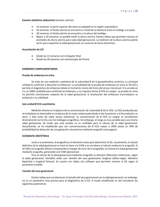 P á g i n a | 35
Manual de Obstetricia y Ginecología. Dr. Jorge A Carvajal y Dra Ma Isabel Barriga. Decimotercera Edición. 2022.
Examen obstétrico abdominal (tamaño uterino)
• 12 semanas: la parte superior del útero es palpable en la región suprapúbica.
• 16 semanas: el fondo uterino se encuentra a mitad de la distancia entre el ombligo y el pubis.
• 20 semanas: el fondo uterino se encuentra a la altura del ombligo.
• Mayor a 20 semanas: es posible medir la altura uterina. Existen tablas que permiten conocer el
promedio de altura uterina para cada edad gestacional. La medición de la altura uterina podría
servir para sospechar la edad gestacional, en ausencia de otros elementos.
Auscultación de LCF
• Desde las 12 semanas con el doppler fetal.
• Desde las 20 semanas con estetoscopio de Pinard.
EXÁMENES COMPLEMENTARIOS
Prueba de embarazo en orina
Se trata de una medición cualitativa de la subunidad β de la gonadotrofina coriónica, su principal
utilidad es confirmar o descartar el embarazo. La sensibilidad de la prueba de embarazo en orina es 50 Ul/l y
permite el diagnóstico de embarazo desde el momento mismo del inicio del atraso menstrual. Si la prueba es
(+), es 100% confiable para confirmar el embarazo, y no requiere tomar β hCG en sangre. La prueba en orina
no permite conclusiones respecto de la edad gestacional, la localización del embarazo (normotópico vs
ectópico) o su viabilidad.
Sub unidad β hCG cuantitativa
Medición directa en el plasma de la concentración de subunidad β de la hCG. La hCG producida por
el trofoblasto es detectable en el plasma de la mujer embarazada desde el día 9 posterior a la fecundación, es
decir, 5 días antes de notar atraso menstrual. La concentración de β hCG en sangre se correlaciona
directamente con la EG y con los hallazgos ecográficos. Sin embargo, el rango es muy variable para una misma
edad gestacional, de modo que esta prueba no es confiable para el cálculo de la edad gestacional.
Actualmente, se ha establecido que con concentraciones de β hCG mayor a 3500 existe un 99% de
probabilidad de detección de una gestación intrauterina mediante ecografía transvaginal.
ECOGRAFÍA OBSTÉTRICA
Junto a la anamnesis, la ecografía es el elemento clave para determinar la EG. Usualmente, el cálculo
definitivo de la edad gestacional se hace en base a la FUM y se corrobora el cálculo mediante la ecografía. Si
la FUM y la ecografía difieren (respetando el margen de error de la ecografía), se estimará la edad gestacional
mediante ecografía, generando una FUM operacional.
Para el cálculo de la edad gestacional mediante ecografía se efectúan diferentes mediciones, según
la edad gestacional. Variables útiles son: tamaño del saco gestacional, longitud céfalo-nalgas, diámetro
biparietal y longitud femoral. Se cuenta con tablas y/o software que permiten estimar la EG según el
parámetro medido.
Tamaño del saco gestacional
Existen tablas que correlacionan el tamaño del saco gestacional con la edad gestacional, sin embargo,
no es un parámetro muy preciso para el diagnóstico de la EG. A modo simplificado es útil considerar los
siguientes parámetros:
 