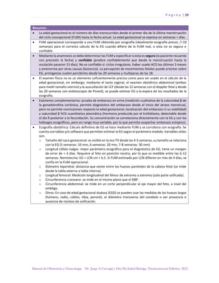 P á g i n a | 38
Manual de Obstetricia y Ginecología. Dr. Jorge A Carvajal y Dra Ma Isabel Barriga. Decimotercera Edición. 2022.
Resumen
• La edad gestacional es el número de días transcurridos desde el primer día de la última menstruación
del ciclo concepcional (FUM) hasta la fecha actual. La edad gestacional se expresa en semanas + días.
• FUM operacional corresponde a una FUM obtenida por ecografía (idealmente ecografía precoz ,7-10
semanas) para el correcto cálculo de la EG cuando difiere de la FUM real, o esta no es segura o
confiable.
• Mediante la anamnesis se debe determinar las FUM y especificar si esta es segura (la paciente recuerda
con precisión la fecha) y confiable (predice confiablemente que desde la menstruación hasta la
ovulación pasaron 15 días). No es confiable si: ciclos irregulares, haber usado ACO los últimos 3 meses
y amenorrea por otras causas (lactancia). La percepción de movimientos fetales puede orientar sobre
EG, primigestas suelen percibirlos desde las 20 semanas y multíparas de las 18.
• El examen físico no es un elemento suficientemente preciso como para ser usado en el cálculo de la
edad gestacional, sin embargo, mediante el tacto vaginal, el examen obstétrico abdominal (ambos
para medir tamaño uterino) y la auscultación de LCF (desde las 12 semanas con el doppler fetal y desde
las 20 semanas con estetoscopio de Pinard), se puede estimar EG a la espera de los resultados de la
ecografía.
• Exámenes complementarios: prueba de embarazo en orina (medición cualitativa de la subunidad β de
la gonadotrofina coriónica, permite diagnóstico del embarazo desde el inicio del atraso menstrual,
pero no permite conclusiones respecto la edad gestacional, localización del embarazo ni su viabilidad)
y subunidad β hCG cuantitativa plasmática (hormona producida por el trofoblasto, detectable desde
el día 9 posterior a la fecundación. Su concentración se correlaciona directamente con la EG y con los
hallazgos ecográficos, pero en rango muy variable, por lo que permite sospechar embarazo ectópico).
• Ecografía obstétrica: Cálculo definitivo de EG se hace mediante FUM y se corrobora con ecografía. Se
cuenta con tablas y/o software que permiten estimar la EG según el parámetro medido. Variables útiles
son:
o Tamaño del saco gestacional: es visible en la eco TV desde las 4-5 semanas, su tamaño se relaciona
con la EG (5 semanas: 10 mm, 6 semanas: 20 mm, 7-8 semanas: 30 mm)
o Longitud céfalo-nalgas: mejor parámetro ecográfico para el diagnóstico de EG, tiene un margen
de error de + 4 días. Requiere al feto en posición neutra, por lo que es medible entre las 6-12
semanas. Nemotecnia: EG = LCN cm + 6.5. Si FUM estimado por LCN difieren en más de 4 días, se
confía en la FUM operacional.
o Diámetro biparietal: distancia que existe entre los huesos parietales de la cabeza fetal (se mide
desde la tabla externa a tabla interna).
o Longitud femoral: Medición longitudinal del fémur de extremo a extremo (solo parte osificada).
o Circunferencia craneana: se mide en el mismo plano que el DBP.
o Circunferencia abdominal: se mide en un corte perpendicular al eje mayor del feto, a nivel del
ombligo.
o Otros: En caso de edad gestacional dudosa (EGD) se pueden usar las medidas de los huesos largos
(húmero, radio, cúbito, tibia, peroné), el diámetro transverso del cerebelo o ver presencia o
ausencia de núcleos de osificación.
 