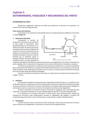 P á g i n a | 39
Manual de Obstetricia y Ginecología. Dr. Jorge A Carvajal y Dra Ma Isabel Barriga. Decimotercera Edición. 2022.
Capítulo 5.
DETERMINISMO, FISIOLOGÍA Y MECANISMOS DEL PARTO
DETERMINISMO DEL PARTO
Mecanismos regulatorios maternos y/o fetales que determinan la duración de la gestación y el
momento del inicio del trabajo de parto.
Fases uterinas del embarazo
De acuerdo con la cuantía de la contractilidad uterina, el embarazo puede ser dividido en cuatro fases
o estadios (Figura 1):
1. Quiescencia miometrial
Corresponde al período de
ausencia de contracciones que caracteriza
al útero desde la fecundación hasta
aproximadamente las 36 semanas (en un
embarazo normal). Durante la quiescencia
miometrial existe una activa relajación del
musculo liso uterino (miometrio), que se
explica por una reducción en la síntesis de
proteínas asociadas al proceso contráctil,
haciendo que el miometrio pierda su
fenotipo contráctil. Durante la quiescencia
miometrial existe una baja expresión de
receptores para agentes contráctiles (receptores de ocitocina y prostaglandinas) y las células miometriales no
están acopladas entre sí (reducción de la expresión de las uniones intercelulares en hendidura: conexinas).
Se estima que la generación y mantención de la quiescencia miometrial es un proceso fundamental
para la mantención del embarazo y la regulación del determinismo del parto. Si la quiescencia se termina de
modo anticipado, existe riesgo de parto prematuro; por el contrario, si la quiescencia se mantiene más tiempo
de lo normal existe riesgo de embarazo prolongado.
Durante el período de la quiescencia miometrial, el cuello uterino se mantiene de consistencia firme
(“rígido”, “duro”).
2. Activación
Corresponde al período de recuperación de la capacidad contráctil del útero, y se manifiesta entre
las 36-38 semanas en un embarazo normal. Se caracteriza por aumento en la expresión de proteínas asociadas
al proceso contráctil, aumento de las uniones intercelulares en hendidura (gap junction) para propagar las
contracciones uterinas, y aumento en el número de receptores de ocitocina y prostaglandinas.
Durante la activación el miometrio presenta contracciones irregulares, pero está preparado para
responder. La activación miometrial es un paso indispensable para permitir el inicio del trabajo de parto.
En el período de la activación miometrial, el cuello uterino sufre transformaciones bioquímicas
inducidas por hormonas; estas modificaciones consisten en degradación del colágeno y aumento del
contenido de agua del estroma cervical. Clínicamente el cuello pierde su rigidez (“ablandamiento”).
3. Estimulación
Durante esta fase el útero se contrae de modo coordinado y rítmico; bajo el estímulo de hormonas
como la ocitocina y prostaglandinas. Clínicamente se conoce como el trabajo de parto.
 