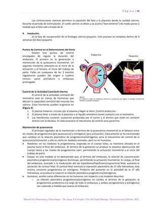 P á g i n a | 40
Manual de Obstetricia y Ginecología. Dr. Jorge A Carvajal y Dra Ma Isabel Barriga. Decimotercera Edición. 2022.
Las contracciones uterinas permiten la expulsión del feto y la placenta desde la cavidad uterina.
Durante el período de estimulación, el cuello uterino se dilata y se acorta (“borramiento”) de modo pasivo a
medida que el feto sale a través de él.
4. Involución:
Es la fase de recuperación de la fisiología uterina posparto. Este proceso se completa dentro de 6
semanas (42 días) posparto.
Puntos de Control en el Determinismo del Parto
Existen tres puntos de control
encargados de regular la duración del
embarazo. El primero es la generación y
mantención de la quiescencia miometrial. Un
segundo momento relevante es el inicio de la
activación y el tercero, el inicio del trabajo de
parto. Fallas en cualquiera de los 3 eventos
regulatorios pueden dar origen a cuadros
clínicos: parto prematuro o embarazo
prolongado.
Control de la Actividad Contráctil Uterina
El control de la actividad contráctil del
miometrio está en manos de hormonas que
afectan la capacidad contráctil del músculo liso
uterino. Estas hormonas pueden originarse en
(Figura 2):
1. El plasma materno: circulan por el plasma y llegan al útero. Control endocrino.
2. El plasma fetal: a través de la placenta o el líquido amniótico toman contacto con el miometrio.
3. Las membranas ovulares: sustancias producidas por el corion y el amnios que están en contacto
directo con la decidua. En este escenario el mecanismo de control sería paracrino.
Mantención de quiescencia
El principal regulador de la mantención o término de la quiescencia miometrial es el balance entre
los niveles de progesterona (pro-quiescencia) y estrógenos (pro-activación). Clásicamente se ha mencionado
que cambios en la relación plasmática de progesterona/estrógenos sería el mecanismo de control de la
quiescencia/activación; y ello es cierto en modelos animales, pero no en humanos.
• Roedores: en los roedores la progesterona, originada en el cuerpo lúteo, se mantiene elevada en el
plasma hasta el final del embarazo. Al término de la gestación se produce la luteolisis (destrucción del
cuerpo lúteo) y los niveles de progesterona caen, permitiendo la activación miometrial y el inicio del
trabajo de parto.
• Ovejas: en este modelo se ha demostrado que, al término del embarazo, la relación de concentración
plasmática progesterona/estrógenos disminuye, permitiendo la activación miometrial. En ovejas, al final
del embarazo, asociado a la maduración del eje hipotálamo/hipofisiario/suprarrenal fetal, aumenta la
secreción de cortisol fetal. El cortisol fetal estimula la expresión placentaria de 17 alfa hidroxilasa; esta
enzima convierte progesterona en estrógeno. Producto del aumento en la actividad de la 17 alfa
hidroxilasa, se produce la caída en la relación plasmática progesterona/estrógenos.
• Humanos: existen varias diferencias en los humanos con respecto a los modelos descritos:
o La relación plasmática progesterona/estrógenos no cambia al término de la gestación; la
progesterona predomina a lo largo de todo el embarazo; y ambos (progesterona y estrógenos)
van subiendo a medida que avanza el embarazo.
 