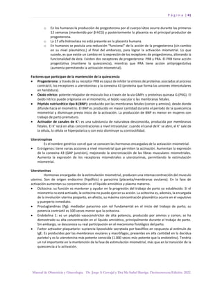 P á g i n a | 41
Manual de Obstetricia y Ginecología. Dr. Jorge A Carvajal y Dra Ma Isabel Barriga. Decimotercera Edición. 2022.
o En los humanos la producción de progesterona por el cuerpo lúteo ocurre durante las primeras
12 semanas (mantenido por β-hCG) y posteriormente la placenta es el principal productor de
progesterona.
o La 17 alfa hidroxilasa no está presente en la placenta humana.
o En humanos se postula una reducción “funcional” de la acción de la progesterona (sin cambio
en su nivel plasmático,) al final del embarazo, para lograr la activación miometrial. Lo que
sucede, es que existe un cambio en la expresión de los receptores de progesterona, alterando la
funcionalidad de ésta. Existen dos receptores de progesterona: PRB y PRA. El PRB tiene acción
progestativa (mantiene la quiescencia), mientras que PRA tiene acción antiprogestativa
(aumenta permitiendo la activación miometrial).
Factores que participan de la mantención de la quiescencia
• Progesterona: a través de su receptor PRB es capaz de inhibir la síntesis de proteínas asociadas al proceso
contráctil, los receptores a uterotoninas y la conexina 43 (proteína que forma las uniones intercelulares
en hendidura).
• Óxido nítrico: potente relajador de músculo liso a través de la vía GMPc y proteínas quinasa G (PKG). El
óxido nítrico puede originarse en el miometrio, el tejido vascular o las membranas fetales.
• Péptido natriurético tipo B (BNP): producido por las membranas fetales (corion y amnios), desde donde
difunde hacia el miometrio. El BNP es producido en mayor cantidad durante el período de la quiescencia
miometrial y disminuye previo inicio de la activación. La producción de BNP es menor en mujeres con
trabajo de parto prematuro.
• Activador de canales de K+
: es una substancia de naturaleza desconocida, producida por membranas
fetales. El K+
está en altas concentraciones a nivel intracelular; cuando el canal de K+
se abre, el K+
sale de
la célula, la célula se hiperpolariza y con esto disminuye su contractilidad.
Uterotropinas
Es el nombre genérico con el que se conocen las hormonas encargadas de la activación miometrial.
• Estrógenos: tiene varias acciones a nivel miometrial que permiten la activación. Aumentan la expresión
de la conexina 43 (GAP junction), mejorando la sincronización de las fibras musculares miometriales.
Aumenta la expresión de los receptores miometriales a uterotoninas, permitiendo la estimulación
miometrial.
Uterotoninas
Hormonas encargadas de la estimulación miometrial, producen una intensa contracción del musculo
uterino. Son de origen endocrino (hipófisis) o paracrino (placenta/membranas ovulares). En la fase de
activación aumentan su concentración en el líquido amniótico y plasma materno.
• Ocitocina: su función es mantener y ayudar en la progresión del trabajo de parto ya establecido. Si el
miometrio no está activado, la ocitocina no puede ejercer su acción. La ocitocina es, además, la encargada
de la involución uterina posparto, en efecto, su máxima concentración plasmática ocurre en el expulsivo
y puerperio inmediato.
• Prostaglandinas (Pg): mediador paracrino con rol fundamental en el inicio del trabajo de parto; su
potencia contráctil es 100 veces menor que la ocitocina.
• Endotelina 1: es un péptido vasoconstrictor de alta potencia, producido por amnios y corion; se ha
demostrado su alta concentración en el líquido amniótico, principalmente durante el trabajo de parto.
Sin embargo, se desconoce su real participación en el mecanismo fisiológico del parto.
• Factor activador plaquetario: sustancia liposoluble secretada por basófilos en respuesta al estímulo de
IgE. Es producidos por las membranas ovulares y macrófagos, presentes en alta cantidad en la decidua
parietal y es la uterotonina más potente conocida (1.000 veces más potente que la endotelina). Tendría
un rol importante en la mantención de la fase de estimulación miometrial, más que en la transición de la
quiescencia a la activación.
 