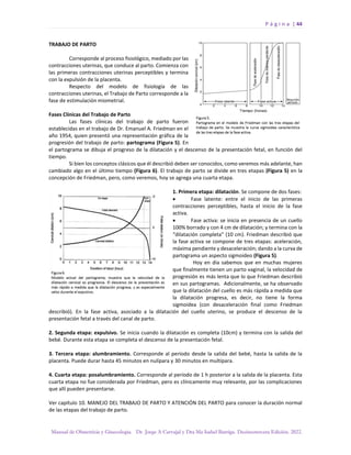 P á g i n a | 44
Manual de Obstetricia y Ginecología. Dr. Jorge A Carvajal y Dra Ma Isabel Barriga. Decimotercera Edición. 2022.
TRABAJO DE PARTO
Corresponde al proceso fisiológico, mediado por las
contracciones uterinas, que conduce al parto. Comienza con
las primeras contracciones uterinas perceptibles y termina
con la expulsión de la placenta.
Respecto del modelo de fisiología de las
contracciones uterinas, el Trabajo de Parto corresponde a la
fase de estimulación miometrial.
Fases Clínicas del Trabajo de Parto
Las fases clínicas del trabajo de parto fueron
establecidas en el trabajo de Dr. Emanuel A. Friedman en el
año 1954, quien presentó una representación gráfica de la
progresión del trabajo de parto: partograma (Figura 5). En
el partograma se dibuja el progreso de la dilatación y el descenso de la presentación fetal, en función del
tiempo.
Si bien los conceptos clásicos que él describió deben ser conocidos, como veremos más adelante, han
cambiado algo en el último tiempo (Figura 6). El trabajo de parto se divide en tres etapas (Figura 5) en la
concepción de Friedman, pero, como veremos, hoy se agrega una cuarta etapa.
1. Primera etapa: dilatación. Se compone de dos fases:
• Fase latente: entre el inicio de las primeras
contracciones perceptibles, hasta el inicio de la fase
activa.
• Fase activa: se inicia en presencia de un cuello
100% borrado y con 4 cm de dilatación; y termina con la
“dilatación completa” (10 cm). Friedman describió que
la fase activa se compone de tres etapas: aceleración,
máxima pendiente y desaceleración; dando a la curva de
partograma un aspecto sigmoideo (Figura 5).
Hoy en día sabemos que en muchas mujeres
que finalmente tienen un parto vaginal, la velocidad de
progresión es más lenta que lo que Friedman describió
en sus partogramas. Adicionalmente, se ha observado
que la dilatación del cuello es más rápida a medida que
la dilatación progresa, es decir, no tiene la forma
sigmoidea (con desaceleración final como Friedman
describió). En la fase activa, asociado a la dilatación del cuello uterino, se produce el descenso de la
presentación fetal a través del canal de parto.
2. Segunda etapa: expulsivo. Se inicia cuando la dilatación es completa (10cm) y termina con la salida del
bebé. Durante esta etapa se completa el descenso de la presentación fetal.
3. Tercera etapa: alumbramiento. Corresponde al período desde la salida del bebé, hasta la salida de la
placenta. Puede durar hasta 45 minutos en nulípara y 30 minutos en multípara.
4. Cuarta etapa: posalumbramiento. Corresponde al período de 1 h posterior a la salida de la placenta. Esta
cuarta etapa no fue considerada por Friedman, pero es clínicamente muy relevante, por las complicaciones
que allí pueden presentarse.
Ver capítulo 10. MANEJO DEL TRABAJO DE PARTO Y ATENCIÓN DEL PARTO para conocer la duración normal
de las etapas del trabajo de parto.
 