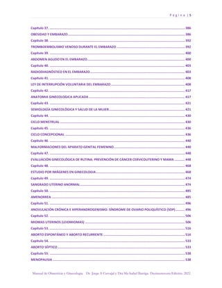 P á g i n a | 5
Manual de Obstetricia y Ginecología. Dr. Jorge A Carvajal y Dra Ma Isabel Barriga. Decimotercera Edición. 2022.
Capítulo 37. ............................................................................................................................................. 386
OBESIDAD Y EMBARAZO.......................................................................................................................... 386
Capítulo 38. ............................................................................................................................................. 392
TROMBOEMBOLISMO VENOSO DURANTE EL EMBARAZO ....................................................................... 392
Capítulo 39. ............................................................................................................................................. 400
ABDOMEN AGUDO EN EL EMBARAZO...................................................................................................... 400
Capítulo 40. ............................................................................................................................................. 403
RADIODIAGNÓSTICO EN EL EMBARAZO................................................................................................... 403
Capítulo 41. ............................................................................................................................................. 408
LEY DE INTERRUPCIÓN VOLUNTARIA DEL EMBARAZO ............................................................................. 408
Capítulo 42. ............................................................................................................................................. 417
ANATOMIA GINECOLOGICA APLICADA .................................................................................................... 417
Capítulo 43. ............................................................................................................................................. 421
SEMIOLOGÍA GINECOLÓGICA Y SALUD DE LA MUJER............................................................................... 421
Capítulo 44. ............................................................................................................................................. 430
CICLO MENSTRUAL .................................................................................................................................. 430
Capítulo 45. ............................................................................................................................................. 436
CICLO CONCEPCIONAL ............................................................................................................................. 436
Capítulo 46. ............................................................................................................................................. 440
MALFORMACIONES DEL APARATO GENITAL FEMENINO.......................................................................... 440
Capítulo 47. ............................................................................................................................................. 448
EVALUACIÓN GINECOLÓGICA DE RUTINA: PREVENCIÓN DE CÁNCER CERVICOUTERINO Y MAMA ........... 448
Capítulo 48. ............................................................................................................................................. 468
ESTUDIO POR IMÁGENES EN GINECOLOGIA............................................................................................. 468
Capítulo 49. ............................................................................................................................................. 474
SANGRADO UTERINO ANORMAL ............................................................................................................. 474
Capítulo 50. ............................................................................................................................................. 485
AMENORREA ........................................................................................................................................... 485
Capítulo 51. ............................................................................................................................................. 496
ANOVULACIÓN CRÓNICA E HIPERANDROGENISMO: SÍNDROME DE OVARIO POLIQUÍSTICO (SOP).......... 496
Capítulo 52. ............................................................................................................................................. 506
MIOMAS UTERINOS (LEIOMIOMAS) ........................................................................................................ 506
Capítulo 53. ............................................................................................................................................. 516
ABORTO ESPONTÁNEO Y ABORTO RECURRENTE ..................................................................................... 516
Capítulo 54. ............................................................................................................................................. 533
ABORTO SÉPTICO..................................................................................................................................... 533
Capítulo 55. ............................................................................................................................................. 538
MENOPAUSIA .......................................................................................................................................... 538
 
