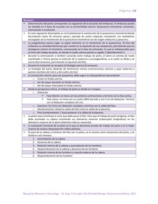 P á g i n a | 52
Manual de Obstetricia y Ginecología. Dr. Jorge A Carvajal y Dra Ma Isabel Barriga. Decimotercera Edición. 2022.
Resumen
• Determinismo del parto corresponde a la regulación de la duración del embarazo. El embarazo puede
ser dividido en 4 fases de acuerdo con la contractilidad uterina: Quiescencia miometrial, activación,
estimulación e involución.
• En esta regulación desempeña un rol fundamental la mantención de la quiescencia miometrial (desde
fecundación hasta 36 semanas aprox.), periodo de activa relajación miometrial. Los mediadores
encargados de la mantención de la quiescencia miometrial son de origen endocrino y paracrino.
• La progesterona parece jugar un papel relevante en la mantención de la quiescencia. Al final del
embarazo su actividad disminuye (por cambio en la expresión de sus receptores), permitiendo que los
estrógenos activen el miometrio, comenzando así la fase de activación, la cual es indispensable para
el inicio del trabajo de parto, en donde el cuello uterino pierde su rigidez (“ablandamiento”).
• Durante la estimulación o también conocida como trabajo de parto, el útero se contrae de modo
coordinado y rítmico gracias al estímulo de la oxitocina y prostaglandinas, y el cuello se dilata y se
acorta (borramiento), permitiendo la expulsión del feto.
• Durante la involución se recupera la fisiología uterina (6 semanas).
• La fisiología del parto depende de fenómenos activos (contracciones uterinas y pujo materno) y
pasivos (cambios del útero y del cuello uterino).
• La contracción uterina, para ser propulsiva, debe seguir la triple gradiente descendente:
o Iniciar en fondo uterino.
o Ser de mayor duración en fondo uterino.
o Ser de mayor intensidad en fondo uterino.
• Desde la perspectiva clínica, el trabajo de parto se divide en 4 etapas:
o Dilatación
▪ Fase latente: se inicia con las primeras contracciones y termina con la fase activa.
▪ Fase activa: se inicia con un cuello 100% borrado y con 4 cm de dilatación. Termina
con la dilatación completa (10 cm).
o Expulsivo: Se inicia con dilatación completa y termina con la salida del feto.
o Alumbramiento: Desde la salida del feto hasta la salida de la placenta.
o Post alumbramiento: 1 hora posterior a la salida de la placenta.
• La pelvis ósea constituye el canal que debe pasar el feto. Para que el trabajo de parto progrese, el feto
debe acomodar su cabeza orientando sus diámetros menores (suboccípito bregmático) en los
diámetros mayores de la pelvis (diámetro oblicuo izquierdo).
• La evaluación funcional de la pelvis es lo que se denomina prueba de trabajo de parto y es la mejor
manera de evaluar desproporción céfalo-pelviana.
• Al paso de la cabeza y hombros del feto por la pelvis, se le conoce como mecanismo del parto, y se
divide en seis tiempos:
1. Acomodación de la cabeza
2. Descenso de la cabeza
3. Rotación interna de la cabeza y acomodación de los hombros
4. Desprendimiento de la cabeza y descenso de los hombros
5. Rotación interna de los hombros y rotación externa de la cabeza
6. Desprendimiento de los hombros
 