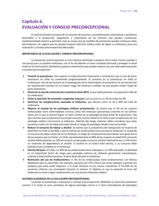 P á g i n a | 53
Manual de Obstetricia y Ginecología. Dr. Jorge A Carvajal y Dra Ma Isabel Barriga. Decimotercera Edición. 2022.
Capítulo 6.
EVALUACIÓN Y CONSEJO PRECONCEPCIONAL
El control prenatal corresponde al conjunto de acciones y procedimientos sistemáticos y periódicos
destinados a la prevención, diagnóstico y tratamiento de los factores que puedan condicionar
morbimortalidad materna y perinatal. Hoy se conoce que las medidas de prevención pueden comenzar antes
del embarazo. Se sugiere que las parejas busquen atención médica antes de lograr su embarazo, para una
evaluación y consejo preconcepcional adecuados.
IMPORTANCIA DE LA EVALUACIÓN Y CONSEJO PRECONCEPCIONAL
La evaluación preconcepcional es una instancia destinada a preparar de la mejor manera posible a
una pareja para su próximo embarazo, con el fin de obtener un buen resultado perinatal y proteger la salud
materna. A continuación, detallamos aspectos importantes que pueden mejorar con una adecuada evaluación
y consejo preconcepcional:
• Prevenir la prematurez. Este aspecto es especialmente importante si recordamos que la tasa de parto
prematuro en Chile ha aumentado progresivamente. El aumento en la prematurez en Chile es
multicausal. Uno de los factores es la postergación de la maternidad y el aumento en el uso de técnicas
de reproducción asistida con un mayor riesgo de embarazo múltiple, los que poseen mayor riesgo de
parto prematuro.
• Disminuir la tasa de restricción de crecimiento fetal (RCF), la que habitualmente corresponde al 10% de
los embarazos.
• Evitar la aparición de anomalías congénitas mayores, que ocurren en un 3% de todos los RN.
• Disminuir las complicaciones asociadas al embarazo, que afectan entre un 20 y 30% del total de
embarazos.
• Mejorar el manejo de las patologías médicas preexistentes. Se estima que el 4% de las mujeres
embarazadas tiene enfermedades crónicas antes del embarazo (porcentaje creciente en los últimos
años), por lo que es preciso lograr un buen control de su patología de base antes de la gestación. Hay
que recordar que actualmente la principal causa de muerte materna en Chile es por complicación de una
patología médica concurrente al embarazo. Además del riesgo materno, debe recordarse que estas
pacientes suelen ser de edad avanzada, donde el riesgo de patologías fetales está aumentado.
• Reducir el consumo de tabaco y alcohol. Se estima que la prevalencia del tabaquismo en mujeres de
edad fértil en Chile es del 40%, y que el 15% de las embarazadas fuma durante el embarazo. Si suspende
el consumo de tabaco antes de las 16 semanas, el riesgo de complicaciones perinatales será igual que el
de las mujeres que no fuman. En Chile, aproximadamente el 40% de las mujeres en edad fértil consume
alcohol habitualmente; un 10% de mujeres embarazadas consume alcohol habitualmente y 3-4% tienen
un síndrome de dependencia al alcohol. El alcohol es un tóxico fetal directo, y su consumo debe
prohibirse por completo en el embarazo.
• Control del peso. En Chile, un 30% de las embarazadas tiene sobrepeso y un 20% obesidad. La obesidad
es un importante factor de riesgo para patología materna (ej. diabetes gestacional, preeclampsia,
cesárea) y fetal (malformaciones, muerte fetal) durante el embarazo.
• Restricción del uso de medicamentos: el 3% de las embarazadas toma medicamentos con efectos
deletéreos para la salud fetal. Por ejemplo, paciente con HTA crónica que toma captopril, paciente con
epilepsia que toma ácido valproico, o el ácido retinoico en las cremas cosméticas. El 10-20% de las
pacientes chilenas usa clonazepam durante la semana. El objetivo es que la paciente al inicio del
embarazo no tome ningún medicamento sin una precisa indicación médica.
ACCIONES SUGERIDAS EN LA EVALUACIÓN PRECONCEPCIONAL
La pareja se presentará a evaluación y consejo preconcepcional. Mediante la anamnesis podremos
conocer si la mujer es sana, portadora de alguna patología crónica o si tiene antecedentes de patologías
 
