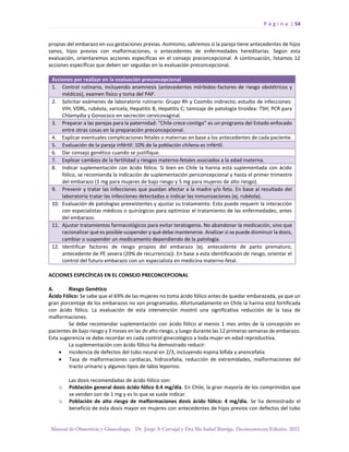 P á g i n a | 54
Manual de Obstetricia y Ginecología. Dr. Jorge A Carvajal y Dra Ma Isabel Barriga. Decimotercera Edición. 2022.
propias del embarazo en sus gestaciones previas. Asimismo, sabremos si la pareja tiene antecedentes de hijos
sanos, hijos previos con malformaciones, o antecedentes de enfermedades hereditarias. Según esta
evaluación, orientaremos acciones específicas en el consejo preconcepcional. A continuación, listamos 12
acciones específicas que deben ser seguidas en la evaluación preconcepcional.
Acciones por realizar en la evaluación preconcepcional
1. Control rutinario, incluyendo anamnesis (antecedentes mórbidos-factores de riesgo obstétricos y
médicos), examen físico y toma del PAP.
2. Solicitar exámenes de laboratorio rutinario: Grupo Rh y Coombs indirecto; estudio de infecciones:
VIH, VDRL, rubéola, varicela, Hepatitis B, Hepatitis C; tamizaje de patología tiroídea: TSH; PCR para
Chlamydia y Gonococo en secreción cervicovaginal.
3. Preparar a las parejas para la paternidad: “Chile crece contigo” es un programa del Estado enfocado
entre otras cosas en la preparación preconcepcional.
4. Explicar eventuales complicaciones fetales o maternas en base a los antecedentes de cada paciente.
5. Evaluación de la pareja infértil: 10% de la población chilena es infértil.
6. Dar consejo genético cuando se justifique.
7. Explicar cambios de la fertilidad y riesgos materno-fetales asociados a la edad materna.
8. Indicar suplementación con ácido fólico. Si bien en Chile la harina está suplementada con ácido
fólico, se recomienda la indicación de suplementación periconcepcional y hasta el primer trimestre
del embarazo (1 mg para mujeres de bajo riesgo y 5 mg para mujeres de alto riesgo).
9. Prevenir y tratar las infecciones que puedan afectar a la madre y/o feto. En base al resultado del
laboratorio tratar las infecciones detectadas o indicar las inmunizaciones (ej. rubéola).
10. Evaluación de patologías preexistentes y ajustar su tratamiento. Esto puede requerir la interacción
con especialistas médicos o quirúrgicos para optimizar el tratamiento de las enfermedades, antes
del embarazo.
11. Ajustar tratamientos farmacológicos para evitar teratogenia. No abandonar la medicación, sino que
racionalizar qué es posible suspender y qué debe mantenerse. Analizar si se puede disminuir la dosis,
cambiar o suspender un medicamento dependiendo de la patología.
12. Identificar factores de riesgo propios del embarazo (ej. antecedente de parto prematuro,
antecedente de PE severa (20% de recurrencia)). En base a esta identificación de riesgo, orientar el
control del futuro embarazo con un especialista en medicina materno-fetal.
ACCIONES ESPECÍFICAS EN EL CONSEJO PRECONCEPCIONAL
A. Riesgo Genético
Ácido Fólico: Se sabe que el 69% de las mujeres no toma ácido fólico antes de quedar embarazada, ya que un
gran porcentaje de los embarazos no son programados. Afortunadamente en Chile la harina está fortificada
con ácido fólico. La evaluación de esta intervención mostró una significativa reducción de la tasa de
malformaciones.
Se debe recomendar suplementación con ácido fólico al menos 1 mes antes de la concepción en
pacientes de bajo riesgo y 3 meses en las de alto riesgo, y luego durante las 12 primeras semanas de embarazo.
Esta sugerencia se debe recordar en cada control ginecológico a toda mujer en edad reproductiva.
La suplementación con ácido fólico ha demostrado reducir:
• Incidencia de defectos del tubo neural en 2/3, incluyendo espina bífida y anencefalia.
• Tasa de malformaciones cardiacas, hidrocefalia, reducción de extremidades, malformaciones del
tracto urinario y algunos tipos de labio leporino.
Las dosis recomendadas de ácido fólico son:
o Población general dosis ácido fólico 0.4 mg/día. En Chile, la gran mayoría de los comprimidos que
se venden son de 1 mg y es lo que se suele indicar.
o Población de alto riesgo de malformaciones dosis ácido fólico: 4 mg/día. Se ha demostrado el
beneficio de esta dosis mayor en mujeres con antecedentes de hijos previos con defectos del tubo
 