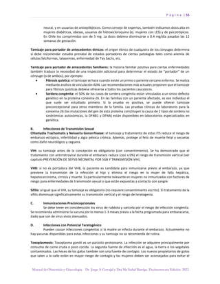 P á g i n a | 55
Manual de Obstetricia y Ginecología. Dr. Jorge A Carvajal y Dra Ma Isabel Barriga. Decimotercera Edición. 2022.
neural, y en usuarias de antiepilépticos. Como consejo de expertos, también indicamos dosis alta en
mujeres diabéticas, obesas, usuarias de hidroxicloroquina (ej. mujeres con LES) y de psicotrópicos.
En Chile los comprimidos son de 5 mg. La dosis debiera disminuirse a 0.4 mg/día pasadas las 12
semanas de gestación.
Tamizaje para portador de antecedentes étnicos: el origen étnico de cualquiera de los cónyuges determina
si debe recomendar estudio prenatal de estados portadores de ciertas patologías tales como anemia de
células falciformes, talasemias, enfermedad de Tay Sachs, etc.
Tamizaje para portador de antecedentes familiares: la historia familiar positiva para ciertas enfermedades
también traduce la necesidad de una inspección adicional para determinar el estado de “portador” de un
cónyuge (o de ambos), por ejemplo:
• Fibrosis quística: el tamizaje se hace cuando existe un primo o pariente cercano enfermo. Se realiza
mediante análisis de vinculación ADN. Las recomendaciones más actuales proponen que el tamizaje
para fibrosis quísticas debiese ofrecerse a todos los pacientes caucásicos.
• Sordera congénita: el 50% de los casos de sordera congénita están vinculados a un único defecto
genético en la proteína conexina-26. En las familias con un pariente afectado, es ese individuo el
que suele ser estudiado primero. Si la prueba es positiva, se puede ofrecer tamizaje
preconcepcional para otros miembros de la familia. Las pruebas clínicas de laboratorio para la
conexina-26 (las mutaciones del gen de esta proteína constituyen la causa de 2 tipos de sordera no
sindrómicas autosómicas, la DFNB1 y DFNA) están disponibles en laboratorios especializados en
genética.
B. Infecciones de Transmisión Sexual
Chlamydia Trachomatis y Neisseria Gonorrhoeae: el tamizaje y tratamiento de estas ITS reduce el riesgo de
embarazo ectópico, infertilidad y algia pélvica crónica. Además, protege al feto de muerte fetal y secuelas
como daño neurológico y ceguera.
VIH: su tamizaje antes de la concepción es obligatorio (con consentimiento). Se ha demostrado que el
tratamiento con antirretroviral durante el embarazo reduce (casi a 0%) el riesgo de transmisión vertical (ver
capítulo PREVENCIÓN DE SEPSIS NEONATAL POR SGB Y TRANSMISIÓN VIH).
VHB: si no es portadora del VHB, la paciente es candidata para inmunizarse previo al embarazo, ya que
previene la transmisión de la infección al hijo y elimina el riesgo en la mujer de falla hepática,
hepatocarcinoma, cirrosis y muerte. Es particularmente relevante en mujeres no inmunizadas con factores de
riesgo para enfermedades de transmisión sexual o que están expuestas a contacto con sangre.
Sífilis: al igual que el VIH, su tamizaje es obligatorio (no requiere consentimiento escrito). El tratamiento de la
sífilis disminuye significativamente su transmisión vertical y el riesgo de teratogenia.
C. Inmunizaciones Preconcepcionales
Se debe tener en consideración los virus de rubéola y varicela por el riesgo de infección congénita.
Se recomienda administrar la vacuna por lo menos 1-3 meses previo a la fecha programada para embarazarse,
dado que son de virus vivos atenuados.
D. Infecciones con Potencial Teratogénico
Pueden causar infecciones congénitas si la madre se infecta durante el embarazo. Actualmente no
hay vacunas disponibles para estas infecciones y su tamizaje no se recomienda de rutina.
Toxoplasmosis: Toxoplasma gondii es un parásito protozoario. La infección se adquiere principalmente por
consumo de carne cruda o poco cocida. La segunda fuente de infección es el agua, la tierra o los vegetales
contaminados. Las heces de los gatos también son una fuente de contagio. Los nuevos propietarios de gatos
que salen a la calle están en mayor riesgo de contagio y las mujeres deben ser aconsejadas para evitar el
 