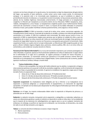 P á g i n a | 56
Manual de Obstetricia y Ginecología. Dr. Jorge A Carvajal y Dra Ma Isabel Barriga. Decimotercera Edición. 2022.
contacto con las heces del gato en la caja de arena. Se recomienda no dejar las deposiciones del gato dentro
del hogar, usar guantes al hacer jardinería, y evitar comer carne cruda o poco cocida. Es controversial
averiguar si la paciente está o no inmunizada para toxoplasma, ya que el problema es adquirir la
primoinfección durante el embarazo; y si la paciente no está inmunizada, no hay acciones preventivas útiles,
además de las medidas higiénicas mencionadas anteriormente. El riesgo perinatal es la toxoplasmosis
congénita; la infección por toxoplasma se encuentra dentro de las infecciones TORCH: toxoplasma, otras,
rubéola, citomegalovirus y virus herpes. La toxoplasmosis congénita puede causar malformaciones fetales,
restricción de crecimiento o incluso la muerte in útero. La mayoría de los bebés infectados no presentan
síntomas al nacer, pero pueden manifestar síntomas posteriormente, como ceguera o retraso mental.
Citomegalovirus (CMV): El CMV se transmite a través de la saliva, orina, semen, secreciones vaginales, vía
transplacentaria y leche materna. El periodo de incubación es variable, y produce una infección generalmente
asintomática en el adulto. El 50% de la población está inmunizada. No existe vacuna contra el virus. La
exposición al CMV es especialmente riesgosa para personas que se dedican al cuidado de niños y para los
trabajadores de la salud. Los niños menores de 3 años son la principal fuente de contagio. Estas personas en
situación de riesgo deben lavarse las manos con frecuencia y usar guantes para prevenir la transmisión. Debe
sospecharse frente a un cuadro viral en la mujer embarazada. La infección por CMV congénita puede ser muy
grave y afectar múltiples órganos (hígado, bazo, pulmones, sistema auditivo, SNC, etc.) o en otros niños ser
asintomática y solo evidenciar secuelas durante la infancia.
Parvovirus B 19 (“Quinta Enfermedad”): Es un virus de transmisión respiratoria, por contacto prolongado con
niños infectados. En general, aparece en forma de brotes epidémicos en niños en edad escolar. El signo clásico
de la enfermedad es el signo de la cachetada. Se sugiere promover el lavado de manos frecuente, y
precauciones universales. La transmisión vertical por parvovirus B 19 puede provocar anemia fetal por
alteración en la eritropoyesis en la médula ósea e hígado fetales. Como consecuencia de la anemia, pueden
aparecer insuficiencia cardíaca, hidrops y muerte fetal.
E. Toxinas Ambientales y Drogas
El feto es más susceptible a las toxinas del medio ambiente que los adultos. La exposición a drogas y
otras sustancias químicas es la causa de 3 a 6% de las anomalías congénitas. La EG al momento de la exposición
determina el tipo y la gravedad de la anomalía. En general se establecen los siguientes rangos para el riesgo
de daño frente a la exposición fetal:
• Antes de los 17 días de desarrollo embrionario → Posiblemente letal
• Entre 17 a 56 días de desarrollo embrionario → Posible anomalía estructural
• Después del día 56 de desarrollo embrionario → Posible discapacidad funcional severa
Exposición ocupacional: los empleadores están obligados por ley a informar a sus trabajadores de la
exposición a sustancias peligrosas y a proporcionarles el equipamiento y la instrucción de seguridad
apropiados. Un ejemplo son los tóxicos para desparasitar las viñas (órganos fosforados) que tienen alto riesgo
de gastrosquisis.
Químicos: en el hogar, las mujeres embarazadas deben evitar la exposición al diluyente de pinturas y a
pesticidas por ser de alto riesgo.
Radiación: la radiación ionizante, incluyendo la de la exposición a radiografías y a materiales radiactivos, se
asocia con alteraciones genéticas cuando el embrión en desarrollo la recibe en altas dosis. Se ha establecido
que la mayoría de los exámenes de radiodiagnóstico son seguros para su uso en cualquier momento del
embarazo; sin embargo, se prefiere ser riguroso en la indicación. Las microondas, el ultrasonido, y las ondas
de radio no son del tipo ionizante y son seguras.
Tabaco: su consumo durante el embarazo se asocia a mayor riesgo de:
• Aborto espontáneo
• Parto prematuro
 