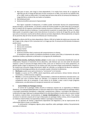 P á g i n a | 57
Manual de Obstetricia y Ginecología. Dr. Jorge A Carvajal y Dra Ma Isabel Barriga. Decimotercera Edición. 2022.
• Bajo peso al nacer, este riesgo es dosis-dependiente. Si la madre fuma menos de un paquete de
cigarrillos por día, el riesgo de bajo peso al nacer aumenta en un 50%, y con más de una cajetilla al día,
en un 130%. Como se indicó antes, si la madre deja de fumar antes de las 16 semanas de embarazo, el
riesgo del feto es similar al de una madre no fumadora.
• Mortalidad perinatal
• Síndrome de déficit atencional e hiperactividad
Para lograr suspender el tabaquismo, el médico puede recomendar técnicas de comportamiento,
grupos de apoyo, y ayuda familiar. Los parches y chicles de nicotina pueden ser útiles antes de la concepción,
pero la mayoría de los expertos recomiendan evitarlos durante el embarazo. El bupropión (Wellbutrin ®) sí
puede ser utilizado durante el embarazo. Si eventualmente la paciente no puede dejar de fumar, el médico
debe ayudar a la paciente a lograr como meta disminuir el consumo a menos de 10 cigarrillos por día, dado
que como se mencionó, muchos de los efectos adversos son dosis-dependiente. Afortunadamente, la mayoría
de las pacientes deja de fumar durante el embarazo por iniciativa propia.
Alcohol: los efectos del OH son dosis-dependiente. Afecta a 19% de los bebés de madres que consumen más
de 4 tragos al día, y baja al 11% si consumen de 2 a 4 tragos por día. El consumo de OH durante el embarazo
puede causar:
• Aborto espontáneo
• Retraso del crecimiento
• Retraso mental
• Malformaciones
• Síndrome alcohólico fetal y trastornos del comportamiento en infantes
El alcoholismo sigue siendo un problema prevalente en países como Chile; el tratamiento de madres
alcohólicas conlleva usualmente su derivación a un programa de rehabilitación.
Drogas ilícitas (cocaína, marihuana, heroína y otras): en estos casos se recomienda rehabilitación antes de
embarazarse. Respecto al tratamiento de las adicciones, cabe destacar que una sola sesión de educación
respecto a cómo el consumo de drogas afecta al feto, junto con un refuerzo en las visitas posteriores, en
general ayuda a lograr la abstinencia en las mujeres que sólo consumen drogas ocasionalmente. Respecto a
las mujeres que consumen drogas diariamente, deben ser referidas a un programa de abuso de sustancias.
Las pruebas de toxicología periódicas de orina pueden ayudar a fomentar la abstinencia.
• Marihuana: puede causar parto prematuro y “nerviosismo” en el neonato.
• Cocaína: se asocia con PE y DPPNI, aborto espontáneo, parto prematuro, retraso mental, retraso de
crecimiento, y malformaciones congénitas.
• Heroína: su consumo puede llevar a RCF, hiperactividad, y síndrome de abstinencia neonatal severo. Las
mujeres que usan la heroína deben ser referidas a un programa de abstinencia estricto que debe
completarse antes de la concepción. Si esto último no es posible, y pese a esto la mujer programa
embarazarse, una alternativa es la terapia de mantención con metadona.
F. Control Médico de Patologías Crónicas
El control de la patología médica durante el embarazo requiere de un especialista en Medicina
Obstétrica, una subespecialidad dedicada a la atención médica de la mujer embarazada con patología médica
o quirúrgica preexistente (hereditaria o adquirida), complicaciones médicas o quirúrgicas del embarazo o
condiciones de riesgo. Dado que la subespecialidad no ha sido desarrollada en nuestro país, en nuestra unidad
de medicina materno-fetal, recomendamos el manejo interdisciplinario de estas mujeres. Este manejo
consiste en la atención conjunta de la mujer embarazada con patología médica crónica, entre el especialista
en medicina materno-fetal y los especialistas médicos o quirúrgicos involucrados.
Las opciones de manejo y seguimiento dependerán del diagnóstico y de las repercusiones de la
enfermedad sobre la mujer y su embarazo.
A continuación, entregamos algunas pistas específicas sobre patologías médicas frecuentemente
asociadas al embarazo:
 