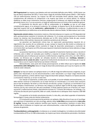 P á g i n a | 58
Manual de Obstetricia y Ginecología. Dr. Jorge A Carvajal y Dra Ma Isabel Barriga. Decimotercera Edición. 2022.
DM Pregestacional: las mujeres cuya diabetes está mal controlada (definida como HbA1c > 8,4%) tienen una
tasa de aborto espontáneo del 32% y 7 veces mayor riesgo de anomalías fetales graves (HbA1c > 10% implica
15% de malformaciones severas). Las mujeres con DM mal controlada tienen además mayor riesgo de
complicaciones del embarazo en comparación a las mujeres que tienen un control óptimo. En mujeres
diabéticas se debe iniciar tratamiento intensivo, programando el embarazo con objetivo de lograr una Hb
glicosilada menor a 6 o 7; en ese escenario, el riesgo de malformaciones es el mismo al de la población general.
El tratamiento de elección para la DM en embarazadas es la insulina, ya que es una droga
completamente segura, al no atravesar la placenta. Sin embargo, se dispone hoy en día de evidencia de la
seguridad respecto del uso de metformina y glibenclamida en el embarazo. La glibenclamida no pasa la
barrera placentaria y la metformina no ha demostrado efectos adversos fetales. Se debe evaluar caso a caso.
Hipertensión arterial crónica: el pronóstico materno y fetal del embarazo en mujeres con HTA dependerá del
daño parenquimatoso existente al momento del embarazo. En el consejo preconcepcional se recomienda
evaluar los sistemas más frecuentemente afectados por la HTA: retina (solicitar fondo de ojo), corazón
(solicitar ECG) y riñón (solicitar clearance de creatinina y proteinuria de 24 horas).
Las pacientes con hipertensión crónica leve, sin repercusión parenquimatosa requieren de un
seguimiento más acucioso de sus embarazos, ya que, aunque la mayoría de ellas tendrá un embarazo sin
complicaciones, esta patología crónica aumenta el riesgo de desarrollar preeclampsia y restricción de
crecimiento fetal. Las mujeres con HTA crónica que requieren tratamiento hipotensor tienen además un riesgo
elevado de DPPNI.
Las pacientes hipertensas crónicas no deben suspender el tratamiento hipotensor antes o durante el
embarazo, pero si deben ser evaluadas para modificar y reajustar la terapia farmacológica. Los fármacos
contraindicados para el embarazo por asociarse a malformaciones congénitas, entre otros, son: iECA, ARA II y
tiazidas. Los fármacos que sí pueden ser utilizados durante el embarazo son: metildopa, labetalol y
bloqueadores de los canales de calcio. En general el medicamento de elección es la metildopa, por lo que se
recomienda su uso en mujeres hipertensas que desean embarazo.
Adicionalmente, como parte del consejo preconcepcional, se debe indicar que la ingesta de ácido
acetilsalicílico (AAS 100mg/día) reduce el riesgo de desarrollar preeclampsia; por lo que las mujeres con HTA
recibirán están indicación.
Epilepsia: los hijos de madres con epilepsia tienen un 4 a 8% de riesgo de malformaciones congénitas, lo que
podría estar relacionado al uso de anticonvulsivantes o estar relacionado a un mayor riesgo inherente de
alteraciones genéticas, y tienen además mayor riesgo de desarrollar epilepsia. Respecto a la hipoxia asociada
a convulsiones maternas, su rol aún no está claro.
Con relación al tratamiento, se debe evitar, en lo posible, el uso de múltiples anticonvulsivantes, y se
debe intentar continuar el tratamiento con el mejor fármaco en monoterapia y a la menor dosis necesaria
para el tipo de epilepsia. No existe un único fármaco de elección; aunque, en general, se recomienda el uso
de lamotrigina o levetiracetam. Los fármacos más antiguos se clasifican según la FDA de riesgo categoría D,
mientras que los más nuevos han sido poco estudiados. El Ácido Valproico parece ser el fármaco con mayor
asociación a malformaciones fetales, especialmente durante el 1° Trimestre del embarazo. Sin embargo, si es
el fármaco de elección para la paciente, debe ser usado, tratando de no sobrepasar dosis mayores a 500-600
mg/día.
Si la paciente no ha tenido convulsiones durante 2 o más años, sería ideal suspender el tratamiento
farmacológico 3 meses antes de intentar embarazarse.
En la evaluación preconcepcional de pacientes con epilepsia, debe discutirse el caso con el neurólogo
para optimizar el tratamiento con solo una droga, además indicar ácido fólico preconcepcional en dosis altas
(4 mg/día). Aunque no existe evidencia científica para hacerlo, recomendamos mantener el ácido fólico
durante todo el embarazo en mujeres que usan anticonvulsivantes, a dosis de 0.4 mg/día pasadas las 12
semanas de gestación.
Tromboembolismo y anticoagulación: el embarazo es un estado trombogénico, la incidencia de enfermedad
tromboembólica (ETE) es 1/1.000 embarazadas; las mujeres que tienen antecedentes personales o familiares
 