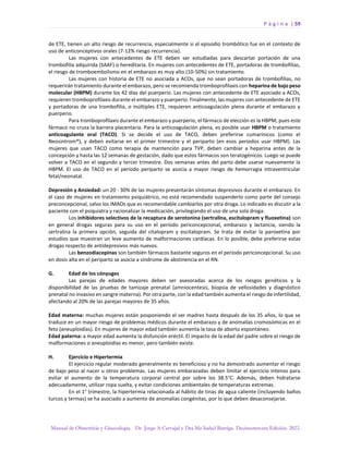 P á g i n a | 59
Manual de Obstetricia y Ginecología. Dr. Jorge A Carvajal y Dra Ma Isabel Barriga. Decimotercera Edición. 2022.
de ETE, tienen un alto riesgo de recurrencia, especialmente si el episodio trombótico fue en el contexto de
uso de anticonceptivos orales (7-12% riesgo recurrencia).
Las mujeres con antecedentes de ETE deben ser estudiadas para descartar portación de una
trombofilia adquirida (SAAF) o hereditaria. En mujeres con antecedentes de ETE, portadoras de trombofilias,
el riesgo de tromboembolismo en el embarazo es muy alto (10-50%) sin tratamiento.
Las mujeres con historia de ETE no asociada a ACOs, que no sean portadoras de trombofilias, no
requerirán tratamiento durante el embarazo, pero se recomienda tromboprofilaxis con heparina de bajo peso
molecular (HBPM) durante los 42 días del puerperio. Las mujeres con antecedente de ETE asociado a ACOs,
requieren tromboprofilaxis durante el embarazo y puerperio. Finalmente, las mujeres con antecedente de ETE
y portadoras de una trombofilia, o múltiples ETE, requieren anticoagulación plena durante el embarazo y
puerperio.
Para tromboprofilaxis durante el embarazo y puerperio, el fármaco de elección es la HBPM, pues este
fármaco no cruza la barrera placentaria. Para la anticoagulación plena, es posible usar HBPM o tratamiento
anticoagulante oral (TACO). Si se decide el uso de TACO, deben preferirse cumarínicos (como el
Neosintrom®), y deben evitarse en el primer trimestre y el periparto (en esos periodos usar HBPM). Las
mujeres que usan TACO como terapia de mantención para TVP, deben cambiar a heparina antes de la
concepción y hasta las 12 semanas de gestación, dado que estos fármacos son teratogénicos. Luego se puede
volver a TACO en el segundo y tercer trimestre. Dos semanas antes del parto debe usarse nuevamente la
HBPM. El uso de TACO en el período periparto se asocia a mayor riesgo de hemorragia intraventricular
fetal/neonatal.
Depresión y Ansiedad: un 20 - 30% de las mujeres presentarán síntomas depresivos durante el embarazo. En
el caso de mujeres en tratamiento psiquiátrico, no está recomendado suspenderlo como parte del consejo
preconcepcional, salvo los IMAOs que es recomendable cambiarlos por otra droga. Lo indicado es discutir a la
paciente con el psiquiatra y racionalizar la medicación, privilegiando el uso de una sola droga.
Los inhibidores selectivos de la recaptura de serotonina (sertralina, escitalopram y fluoxetina) son
en general drogas seguras para su uso en el período periconcepcional, embarazo y lactancia, siendo la
sertralina la primera opción, seguida del citalopram y escitalopram. Se trata de evitar la paroxetina por
estudios que muestran un leve aumento de malformaciones cardíacas. En lo posible, debe preferirse estas
drogas respecto de antidepresivos más nuevos.
Las benzodiacepinas son también fármacos bastante seguros en el período periconcepcional. Su uso
en dosis alta en el periparto se asocia a síndrome de abstinencia en el RN.
G. Edad de los cónyuges
Las parejas de edades mayores deben ser asesoradas acerca de los riesgos genéticos y la
disponibilidad de las pruebas de tamizaje prenatal (amniocentesis, biopsia de vellosidades y diagnóstico
prenatal no invasivo en sangre materna). Por otra parte, con la edad también aumenta el riesgo de infertilidad,
afectando al 20% de las parejas mayores de 35 años.
Edad materna: muchas mujeres están posponiendo el ser madres hasta después de los 35 años, lo que se
traduce en un mayor riesgo de problemas médicos durante el embarazo y de anomalías cromosómicas en el
feto (aneuploidías). En mujeres de mayor edad también aumenta la tasa de aborto espontáneo.
Edad paterna: a mayor edad aumenta la disfunción eréctil. El impacto de la edad del padre sobre el riesgo de
malformaciones o aneuploidías es menor, pero también existe.
H. Ejercicio e Hipertermia
El ejercicio regular moderado generalmente es beneficioso y no ha demostrado aumentar el riesgo
de bajo peso al nacer u otros problemas. Las mujeres embarazadas deben limitar el ejercicio intenso para
evitar el aumento de la temperatura corporal central por sobre los 38.5°C. Además, deben hidratarse
adecuadamente, utilizar ropa suelta, y evitar condiciones ambientales de temperaturas extremas.
En el 1° trimestre, la hipertermia relacionada al hábito de tinas de agua caliente (incluyendo baños
turcos y termas) se ha asociado a aumento de anomalías congénitas, por lo que deben desaconsejarse.
 