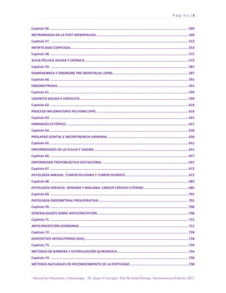 P á g i n a | 6
Manual de Obstetricia y Ginecología. Dr. Jorge A Carvajal y Dra Ma Isabel Barriga. Decimotercera Edición. 2022.
Capítulo 56. ............................................................................................................................................. 549
METRORRAGIA EN LA POST MENOPAUSIA .............................................................................................. 549
Capítulo 57. ............................................................................................................................................. 553
INFERTILIDAD CONYUGAL........................................................................................................................ 553
Capítulo 58. ............................................................................................................................................. 572
ALGIA PÉLVICA AGUDA Y CRÓNICA.......................................................................................................... 572
Capítulo 59. ............................................................................................................................................. 587
DISMENORREA Y SÍNDROME PRE-MENSTRUAL (SPM) ............................................................................. 587
Capítulo 60. ............................................................................................................................................. 591
ENDOMETRIOSIS...................................................................................................................................... 591
Capítulo 61. ............................................................................................................................................. 599
VAGINITIS AGUDA Y CERVICITIS............................................................................................................... 599
Capítulo 62. ............................................................................................................................................. 610
PROCESO INFLAMATORIO PELVIANO (PIP) .............................................................................................. 610
Capítulo 63. ............................................................................................................................................. 621
EMBARAZO ECTÓPICO ............................................................................................................................. 621
Capítulo 64. ............................................................................................................................................. 630
PROLAPSO GENITAL E INCONTINENCIA URINARIA ................................................................................... 630
Capítulo 65. ............................................................................................................................................. 651
ENFERMEDADES DE LA VULVA Y VAGINA ................................................................................................ 651
Capítulo 66. ............................................................................................................................................. 657
ENFERMEDAD TROFOBLÁSTICA GESTACIONAL ........................................................................................ 657
Capítulo 67. ............................................................................................................................................. 672
PATOLOGÍA ANEXIAL: TUMOR PELVIANO Y TUMOR OVÁRICO ................................................................ 672
Capítulo 68. ............................................................................................................................................. 685
PATOLOGÍA CERVICAL: BENIGNA Y MALIGNA. CÁNCER CÉRVICO UTERINO ............................................. 685
Capítulo 69. ............................................................................................................................................. 701
PATOLOGÍA ENDOMETRIAL PROLIFERATIVA............................................................................................ 701
Capítulo 70. ............................................................................................................................................. 708
GENERALIDADES SOBRE ANTICONCEPCIÓN ............................................................................................. 708
Capítulo 71. ............................................................................................................................................. 712
ANTICONCEPCIÓN HORMONAL ............................................................................................................... 712
Capítulo 72. ............................................................................................................................................. 728
DISPOSITIVO INTRAUTERINO (DIU).......................................................................................................... 728
Capítulo 73. ............................................................................................................................................. 734
MÉTODOS DE BARRERA Y ESTERILIZACIÓN QUIRÚRGICA......................................................................... 734
Capítulo 74. ............................................................................................................................................. 738
MÉTODOS NATURALES DE RECONOCIMIENTO DE LA FERTILIDAD............................................................ 738
 