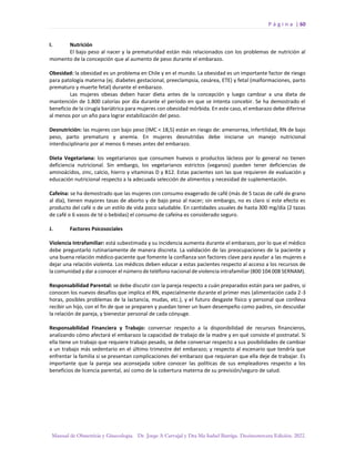 P á g i n a | 60
Manual de Obstetricia y Ginecología. Dr. Jorge A Carvajal y Dra Ma Isabel Barriga. Decimotercera Edición. 2022.
I. Nutrición
El bajo peso al nacer y la prematuridad están más relacionados con los problemas de nutrición al
momento de la concepción que al aumento de peso durante el embarazo.
Obesidad: la obesidad es un problema en Chile y en el mundo. La obesidad es un importante factor de riesgo
para patología materna (ej. diabetes gestacional, preeclampsia, cesárea, ETE) y fetal (malformaciones, parto
prematuro y muerte fetal) durante el embarazo.
Las mujeres obesas deben hacer dieta antes de la concepción y luego cambiar a una dieta de
mantención de 1.800 calorías por día durante el período en que se intenta concebir. Se ha demostrado el
beneficio de la cirugía bariátrica para mujeres con obesidad mórbida. En este caso, el embarazo debe diferirse
al menos por un año para lograr estabilización del peso.
Desnutrición: las mujeres con bajo peso (IMC < 18,5) están en riesgo de: amenorrea, infertilidad, RN de bajo
peso, parto prematuro y anemia. En mujeres desnutridas debe iniciarse un manejo nutricional
interdisciplinario por al menos 6 meses antes del embarazo.
Dieta Vegetariana: los vegetarianos que consumen huevos o productos lácteos por lo general no tienen
deficiencia nutricional. Sin embargo, los vegetarianos estrictos (veganos) pueden tener deficiencias de
aminoácidos, zinc, calcio, hierro y vitaminas D y B12. Estas pacientes son las que requieren de evaluación y
educación nutricional respecto a la adecuada selección de alimentos y necesidad de suplementación.
Cafeína: se ha demostrado que las mujeres con consumo exagerado de café (más de 5 tazas de café de grano
al día), tienen mayores tasas de aborto y de bajo peso al nacer; sin embargo, no es claro si este efecto es
producto del café o de un estilo de vida poco saludable. En cantidades usuales de hasta 300 mg/día (2 tazas
de café o 6 vasos de té o bebidas) el consumo de cafeína es considerado seguro.
J. Factores Psicosociales
Violencia Intrafamiliar: está subestimada y su incidencia aumenta durante el embarazo, por lo que el médico
debe preguntarlo rutinariamente de manera discreta. La validación de las preocupaciones de la paciente y
una buena relación médico-paciente que fomente la confianza son factores clave para ayudar a las mujeres a
dejar una relación violenta. Los médicos deben educar a estas pacientes respecto al acceso a los recursos de
la comunidad y dar a conocer el número de teléfono nacional de violencia intrafamiliar (800 104 008 SERNAM).
Responsabilidad Parental: se debe discutir con la pareja respecto a cuán preparados están para ser padres, si
conocen los nuevos desafíos que implica el RN, especialmente durante el primer mes (alimentación cada 2-3
horas, posibles problemas de la lactancia, mudas, etc.), y el futuro desgaste físico y personal que conlleva
recibir un hijo, con el fin de que se preparen y puedan tener un buen desempeño como padres, sin descuidar
la relación de pareja, y bienestar personal de cada cónyuge.
Responsabilidad Financiera y Trabajo: conversar respecto a la disponibilidad de recursos financieros,
analizando cómo afectará el embarazo la capacidad de trabajo de la madre y en qué consiste el postnatal. Si
ella tiene un trabajo que requiere trabajo pesado, se debe conversar respecto a sus posibilidades de cambiar
a un trabajo más sedentario en el último trimestre del embarazo; y respecto al escenario que tendría que
enfrentar la familia si se presentan complicaciones del embarazo que requieran que ella deje de trabajar. Es
importante que la pareja sea aconsejada sobre conocer las políticas de sus empleadores respecto a los
beneficios de licencia parental, así como de la cobertura materna de su previsión/seguro de salud.
 