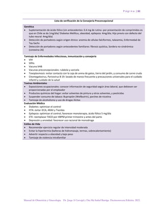 P á g i n a | 61
Manual de Obstetricia y Ginecología. Dr. Jorge A Carvajal y Dra Ma Isabel Barriga. Decimotercera Edición. 2022.
Lista de verificación de la Consejería Preconcepcional
Genética
• Suplementación de ácido fólico (sin antecedentes: 0.4 mg de rutina -por presentación de comprimidos es
que en Chile se da 1mg/día/ Diabetes Mellitus, obesidad, epilepsia: 4mg/día; Hijo previo con defecto del
tubo neural: 4mg/día)
• Detección de portadores según origen étnico: anemia de células falciformes, talasemia, Enfermedad de
Tay-Sachs
• Detección de portadores según antecedentes familiares: fibrosis quística, Sordera no-sindrómica
(conexina-26)
Tamizaje de Enfermedades Infecciosas, inmunización y consejería
• VIH
• Sífilis
• Vacuna VHB
• Vacunas preconcepcionales: rubéola y varicela
• Toxoplasmosis: evitar contacto con la caja de arena de gatos, tierra del jardín, y consumo de carne cruda
• Citomegalovirus, Parvovirus B 19: lavado de manos frecuente y precauciones universales para el cuidado
infantil y cuidado de la salud
Toxinas Ambientales
• Exposiciones ocupacionales: conocer información de seguridad según área laboral, que debiesen ser
proporcionadas por el empleador
• Productos químicos del hogar: evitar solventes de pintura y otros solventes, y pesticidas
• Suspender consumo de tabaco: Bupropión (Wellbutrin), parches de nicotina
• Tamizaje de alcoholismo y uso de drogas ilícitas
Evaluación Médica
• Diabetes: optimizar el control
• HTA: evitar iECA, ARAII y Tiazidas
• Epilepsia: optimizar el control, favorecer monoterapia, ácido fólico 5 mg/día
• ETE: reemplazar TACO por HBPM primer trimestre y antes del parto
• Depresión y ansiedad: favorecer uso racional de monodroga
Estilos de Vida
• Recomendar ejercicio regular de intensidad moderada
• Evitar la hipertermia (bañeras de hidromasaje, termas, sobrecalentamiento)
• Advertir respecto a obesidad y bajo peso
• Tamizaje de violencia intrafamiliar
 