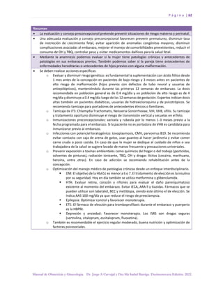P á g i n a | 62
Manual de Obstetricia y Ginecología. Dr. Jorge A Carvajal y Dra Ma Isabel Barriga. Decimotercera Edición. 2022.
Resumen
• La evaluación y consejo preconcepcional pretende prevenir situaciones de riesgo materno y perinatal.
• Una adecuada evaluación y consejo preconcepcional favorecen prevenir prematurez, disminuir tasa
de restricción de crecimiento fetal, evitar aparición de anomalías congénitas mayores, disminuir
complicaciones asociadas al embarazo, mejorar el manejo de comorbilidades preexistentes, reducir el
consumo de OH y TBQ, controlar peso y evitar medicamentos dañinos para la salud fetal.
• Mediante la anamnesis podemos evaluar si la mujer tiene patologías crónicas y antecedentes de
patologías en sus embarazos previos. También podemos saber si la pareja tiene antecedentes de
enfermedades hereditarias o antecedentes de hijos previos con alguna malformación.
• Se deben realizar acciones específicas:
o Evaluar y disminuir riesgo genético: es fundamental la suplementación con ácido fólico desde
1 mes antes de la concepción en pacientes de bajo riesgo y 3 meses antes en pacientes de
alto riesgo de malformación (hijos previos con defectos de tubo neural y usuarias de
antiepilépticos), manteniéndola durante las primeras 12 semanas de embarazo. La dosis
recomendada en población general es de 0.4 mg/día y en población de alto riesgo es de 4
mg/día y disminuye a 0.4 mg/día luego de las 12 semanas de gestación. Expertos indican dosis
altas también en pacientes diabéticas, usuarias de hidroxicloroquina y de psicotrópicos. Se
recomienda tamizaje para portadores de antecedentes étnicos o familiares.
o Tamizaje de ITS: Chlamydia Trachomatis, Neisseria Gonorrhoeae, VIH, VHB, sífilis. Su tamizaje
y tratamiento oportuno disminuye el riesgo de transmisión vertical y secuelas en el feto.
o Inmunizaciones preconcepcionales: varicela y rubeola por lo menos 1-3 meses previo a la
fecha programada para el embarazo. Si la paciente no es portadora de VHB es candidata para
inmunizarse previo al embarazo.
o Infecciones con potencial teratogénico: toxoplasmosis, CMV, parvovirus B19. Se recomienda
evitar contacto con caja de arena de gatos, usar guantes al hacer jardinería y evitar comer
carne cruda o poco cocida. En caso de que la mujer se dedique al cuidado de niños o sea
trabajadora de la salud se sugiere lavado de manos frecuente y precauciones universales.
o Prevenir exposición a toxinas ambientales como químicos del hogar o del trabajo (pesticidas,
solventes de pinturas), radiación ionizante, TBQ, OH y drogas ilícitas (cocaína, marihuana,
heroína, entre otras). En caso de adicción se recomienda rehabilitación antes de la
concepción.
o Optimización del manejo médico de patologías crónicas desde un enfoque interdisciplinario.
▪ DM: El objetivo de la HbA1c es menor a 6 o 7. El tratamiento de elección es la insulina
por su seguridad. Hoy en día también se utiliza metformina y glibenclamida.
▪ HTA: Evaluar retina, corazón y riñones para evaluar el daño parenquimatoso
existente al momento del embarazo. Evitar iECA, ARA ll y tiazidas. Fármacos que se
pueden utilizar son labetalol, BCC y metildopa, siendo este último el de elección. Se
indica AAS 100 mg/día ya que reduce el riesgo de preeclampsia.
▪ Epilepsia: Optimizar control y favorecer monoterapia.
▪ ETE: El fármaco de elección para tromboprofilaxis durante el embarazo y puerperio
es la HBPM.
▪ Depresión y ansiedad: Favorecer monoterapia. Los ISRS son drogas seguras
(sertralina, citalopram, escitalopram, fluoxetina).
o También es recomendable el ejercicio regular moderado, buena nutrición y optimización de
factores psicosociales.
 
