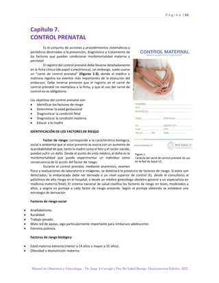 P á g i n a | 63
Manual de Obstetricia y Ginecología. Dr. Jorge A Carvajal y Dra Ma Isabel Barriga. Decimotercera Edición. 2022.
Capítulo 7.
CONTROL PRENATAL
Es el conjunto de acciones y procedimientos sistemáticos y
periódicos destinados a la prevención, diagnóstico y tratamiento de
los factores que puedan condicionar morbimortalidad materna y
perinatal.
El registro del control prenatal debe llevarse detalladamente
en la ficha clínica (de papel o electrónica); sin embargo, suele usarse
un “carné de control prenatal” (Figuras 1-3), donde el médico o
matrona registra los eventos más importantes de la evolución del
embarazo. Debe tenerse presente que el registro en el carné de
control prenatal no reemplaza a la ficha, y que el uso del carné de
control no es obligatorio.
Los objetivos del control prenatal son:
• Identificar los factores de riesgo
• Determinar la edad gestacional
• Diagnosticar la condición fetal
• Diagnosticar la condición materna
• Educar a la madre
IDENTIFICACIÓN DE LOS FACTORES DE RIESGO
Factor de riesgo: corresponde a la característica biológica,
social o ambiental que al estar presente se asocia con un aumento de
la probabilidad de que, tanto la madre como el feto y el recién nacido,
puedan sufrir un daño. Desde el punto de vista médico, el daño es la
morbimortalidad que puede experimentar un individuo como
consecuencia de la acción del factor de riesgo.
Durante el control prenatal, mediante anamnesis, examen
físico y evaluaciones de laboratorio e imágenes, se detectará la presencia de factores de riesgo. Si estos son
detectados, la embarazada debe ser derivada a un nivel superior de control (Ej. desde el consultorio al
policlínico de alto riesgo en el hospital, o desde un médico ginecólogo obstetra general a un especialista en
medicina materno-fetal). El sistema nacional de salud clasifica los factores de riesgo en leves, moderados y
altos, y asigna un puntaje a cada factor de riesgo presente. Según el puntaje obtenido se establece una
estrategia de derivación.
Factores de riesgo social
• Analfabetismo.
• Ruralidad.
• Trabajo pesado.
• Mala red de apoyo, algo particularmente importante para embarazo adolescente.
• Extrema pobreza.
Factores de riesgo biológico
• Edad materna extrema (menor a 14 años o mayor a 35 años).
• Obesidad o desnutrición materna.
 