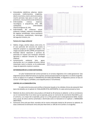 P á g i n a | 64
Manual de Obstetricia y Ginecología. Dr. Jorge A Carvajal y Dra Ma Isabel Barriga. Decimotercera Edición. 2022.
• Antecedentes obstétricos adversos: aborto
provocado, malformaciones congénitas,
aborto recurrente, cicatriz uterina de cesárea,
muerte perinatal, bajo peso al nacer, parto
prematuro, rotura prematura de membranas.
• Enfermedades crónicas maternas:
neurológicas o psiquiátricas, HTA, DM,
cardiopatías, enfermedades
infectocontagiosas (Ej. VIH).
• Enfermedades del embarazo actual:
embarazo múltiple, colestasia intrahepática,
Rh negativa sensibilizada, rotura prematura
de membranas, preeclampsia, metrorragia
del segundo trimestre, etc.
Factores de riesgo ambiental
• Hábitos: drogas, alcohol, tabaco, entre otros. En
el caso particular del consumo de cocaína es
relevante propiciar la suspensión debido a los
riesgos asociados de SHE y DPPNI, principalmente.
• Actividad laboral: exposición a químicos (Ej.
pesticidas en mujeres que manipulan alimentos
agrícolas) o radiación ionizante (Ej. tecnólogos
médicos).
• Contaminación ambiental (aire, aguas,
alcantarillas, etc.): en ciudades cercanas a faenas
industriales como la minería, se ha evidenciado
riesgo de exposición al plomo o arsénico.
DETERMINACIÓN DE LA EDAD GESTACIONAL
Un pilar fundamental del control prenatal es el correcto diagnóstico de la edad gestacional. Este
diagnóstico preciso debe formularse en el primer control prenatal (máximo el segundo si se solicita ecografía).
Como se explicó en el capítulo 4: DIAGNÓSTICO DE EDAD GESTACIONAL, el diagnóstico preciso se basa en
conocer la FUM segura y confiable y una ecografía precoz (7-10 semanas).
CONTROL DE LA CONDICIÓN FETAL
En cada control se procurará certificar el bienestar basado en los métodos clínicos de evaluación fetal
(para más detalles ver el capítulo 12. EVALUACIÓN FETAL ANTEPARTO). En cada control prenatal se hará:
• Medición de altura uterina (AU): esta prueba es útil desde las 20 semanas en adelante. La AU se correlaciona
con el crecimiento fetal. Si es menor que la esperada, pensar en restricción de crecimiento fetal (RCF) y, por
el contrario, si es mayor de lo esperable, pensar en un feto grande para la edad gestacional (GEG). Existen
otras causas de altura uterina aumentada o disminuida como se mencionó en el capítulo 1. SEMIOLOGÍA
OBSTÉTRICA.
• Estimación clínica del peso fetal: maniobra útil en manos entrenadas desde las 28 semanas en adelante. En
estas condiciones la estimación clínica del peso fetal tiene un 10% de error (similar a la ecografía).
 