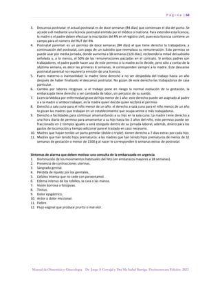 P á g i n a | 68
Manual de Obstetricia y Ginecología. Dr. Jorge A Carvajal y Dra Ma Isabel Barriga. Decimotercera Edición. 2022.
3. Descanso postnatal: el actual postnatal es de doce semanas (84 días) que comienzan el día del parto. Se
accede a él mediante una licencia postnatal emitida por el médico o matrona. Para extender esta licencia,
la madre o el padre deben efectuar la inscripción del RN en el registro civil, pues esta licencia contiene un
campo para el número del RUT del RN.
4. Postnatal parental: es un permiso de doce semanas (84 días) al que tiene derecho la trabajadora, a
continuación del postnatal, con pago de un subsidio que reemplaza su remuneración. Este permiso se
puede usar por media jornada, donde aumenta a 18 semanas (126 días), recibiendo la mitad del subsidio
señalado y, a lo menos, el 50% de las remuneraciones pactadas en el contrato. Si ambos padres son
trabajadores, el padre puede hacer uso de este permiso si la madre así lo decide, pero sólo a contar de la
séptima semana, es decir las primeras 6 semanas, le corresponden siempre a la madre. Este descanso
postnatal parental no requiere la emisión de una licencia.
5. Fuero materno o inamovilidad: la madre tiene derecho a no ser despedida del trabajo hasta un año
después de haber finalizado el descanso postnatal. No gozan de este derecho las trabajadoras de casa
particular.
6. Cambio por labores riesgosas: si el trabajo pone en riesgo la normal evolución de la gestación, la
embarazada tiene derecho a ser cambiada de labor, sin perjuicio de su sueldo.
7. Licencia Médica por enfermedad grave de hijo menor de 1 año: este derecho puede ser asignado al padre
o a la madre si ambos trabajan, es la madre quien decide quien recibirá el permiso
8. Derecho a sala cuna para el niño menor de un año: el derecho a sala cuna para el niño menos de un año
lo gozan las madres que trabajan en un establecimiento que ocupa veinte o más trabajadoras.
9. Derecho a facilidades para continuar amamantando a su hijo en la sala cuna: La madre tiene derecho a
una hora diaria de permiso para amamantar a su hijo hasta los 2 años del niño, este permiso puede ser
fraccionado en 2 tiempos iguales y será otorgado dentro de su jornada laboral, además, dinero para los
gastos de locomoción y tiempo adicional para el traslado en caso necesario.
10. Madres que hayan tenido un parto gemelar (doble o triple): tienen derecho a 7 días extras por cada hijo.
11. Madres que han tenido hijos prematuros: a las madres que han tenido hijos prematuros de menos de 32
semanas de gestación o menor de 1500 g al nacer le corresponden 6 semanas extras de postnatal.
Síntomas de alarma que deben motivar una consulta de la embarazada en urgencia
1. Disminución de los movimientos habituales del feto (en embarazos mayores a 28 semanas).
2. Presencia de contracciones uterinas.
3. Sangrado genital.
4. Pérdida de líquido por los genitales.
5. Cefalea intensa que no cede con paracetamol.
6. Edema intenso de los tobillos, la cara o las manos.
7. Visión borrosa o fotopsias.
8. Tinitus.
9. Dolor epigástrico.
10. Ardor o dolor miccional.
11. Fiebre.
12. Flujo vaginal que produce prurito o mal olor.
 