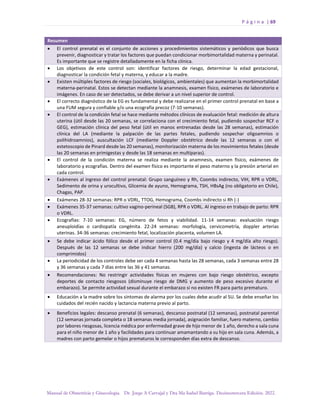 P á g i n a | 69
Manual de Obstetricia y Ginecología. Dr. Jorge A Carvajal y Dra Ma Isabel Barriga. Decimotercera Edición. 2022.
Resumen
• El control prenatal es el conjunto de acciones y procedimientos sistemáticos y periódicos que busca
prevenir, diagnosticar y tratar los factores que puedan condicionar morbimortalidad materna y perinatal.
Es importante que se registre detalladamente en la ficha clínica.
• Los objetivos de este control son: identificar factores de riesgo, determinar la edad gestacional,
diagnosticar la condición fetal y materna, y educar a la madre.
• Existen múltiples factores de riesgo (sociales, biológicos, ambientales) que aumentan la morbimortalidad
materna-perinatal. Estos se detectan mediante la anamnesis, examen físico, exámenes de laboratorio e
imágenes. En caso de ser detectados, se debe derivar a un nivel superior de control.
• El correcto diagnóstico de la EG es fundamental y debe realizarse en el primer control prenatal en base a
una FUM segura y confiable y/o una ecografía precoz (7-10 semanas).
• El control de la condición fetal se hace mediante métodos clínicos de evaluación fetal: medición de altura
uterina (útil desde las 20 semanas, se correlaciona con el crecimiento fetal, pudiendo sospechar RCF o
GEG), estimación clínica del peso fetal (útil en manos entrenadas desde las 28 semanas), estimación
clínica del LA (mediante la palpación de las partes fetales, pudiendo sospechar oligoamnios o
polihidroamnios), auscultación LCF (mediante Doppler obstétrico desde las 12 semanas o con el
estetoscopio de Pinard desde las 20 semanas), monitorización materna de los movimientos fetales (desde
las 20 semanas en primigestas y desde las 18 semanas en multíparas).
• El control de la condición materna se realiza mediante la anamnesis, examen físico, exámenes de
laboratorio y ecografías. Dentro del examen físico es importante el peso materno y la presión arterial en
cada control.
• Exámenes al ingreso del control prenatal: Grupo sanguíneo y Rh, Coombs indirecto, VIH, RPR o VDRL,
Sedimento de orina y urocultivo, Glicemia de ayuno, Hemograma, TSH, HBsAg (no obligatorio en Chile),
Chagas, PAP.
• Exámenes 28-32 semanas: RPR o VDRL, TTOG, Hemograma, Coombs indirecto si Rh (-)
• Exámenes 35-37 semanas: cultivo vagino-perineal (SGB), RPR o VDRL. Al ingreso en trabajo de parto: RPR
o VDRL.
• Ecografías: 7-10 semanas: EG, número de fetos y viabilidad. 11-14 semanas: evaluación riesgo
aneuploidías o cardiopatía congénita. 22-24 semanas: morfología, cervicometría, doppler arterias
uterinas. 34-36 semanas: crecimiento fetal, localización placenta, volumen LA.
• Se debe indicar ácido fólico desde el primer control (0.4 mg/día bajo riesgo y 4 mg/día alto riesgo).
Después de las 12 semanas se debe indicar hierro (200 mg/día) y calcio (ingesta de lácteos o en
comprimidos)
• La periodicidad de los controles debe ser cada 4 semanas hasta las 28 semanas, cada 3 semanas entre 28
y 36 semanas y cada 7 días entre las 36 y 41 semanas.
• Recomendaciones: No restringir actividades físicas en mujeres con bajo riesgo obstétrico, excepto
deportes de contacto riesgosos (disminuye riesgo de DMG y aumento de peso excesivo durante el
embarazo). Se permite actividad sexual durante el embarazo si no existen FR para parto prematuro.
• Educación a la madre sobre los síntomas de alarma por los cuales debe acudir al SU. Se debe enseñar los
cuidados del recién nacido y lactancia materna previo al parto.
• Beneficios legales: descanso prenatal (6 semanas), descanso postnatal (12 semanas), postnatal parental
(12 semanas jornada completa o 18 semanas media jornada), asignación familiar, fuero materno, cambio
por labores riesgosas, licencia médica por enfermedad grave de hijo menor de 1 año, derecho a sala cuna
para el niño menor de 1 año y facilidades para continuar amamantando a su hijo en sala cuna. Además, a
madres con parto gemelar o hijos prematuros le corresponden días extra de descanso.
 