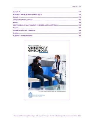 P á g i n a | 7
Manual de Obstetricia y Ginecología. Dr. Jorge A Carvajal y Dra Ma Isabel Barriga. Decimotercera Edición. 2022.
Capítulo 75. ............................................................................................................................................. 747
RESPUESTA SEXUAL NORMAL Y PATOLÓGICA.......................................................................................... 747
Capítulo 76. ............................................................................................................................................. 756
VIOLENCIA CONTRA LA MUJER ................................................................................................................ 756
Anexo I. ................................................................................................................................................... 763
ABREVIACIONES DE USO FRECUENTE EN GINECOLOGÍA Y OBSTETRICIA .................................................. 763
Anexo II. .................................................................................................................................................. 766
FARMACOLOGÍA EN EL EMBARAZO ......................................................................................................... 766
Créditos. .................................................................................................................................................. 767
AUTORES Y COLABORADORES ................................................................................................................. 767
 