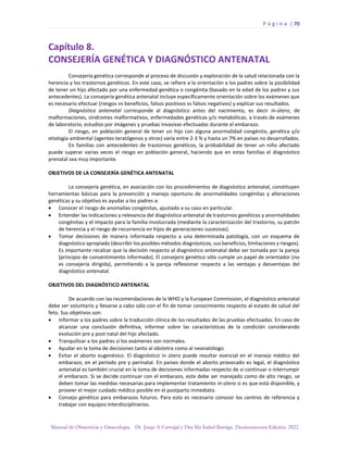 P á g i n a | 70
Manual de Obstetricia y Ginecología. Dr. Jorge A Carvajal y Dra Ma Isabel Barriga. Decimotercera Edición. 2022.
Capítulo 8.
CONSEJERÍA GENÉTICA Y DIAGNÓSTICO ANTENATAL
Consejería genética corresponde al proceso de discusión y exploración de la salud relacionada con la
herencia y los trastornos genéticos. En este caso, se refiere a la orientación a los padres sobre la posibilidad
de tener un hijo afectado por una enfermedad genética o congénita (basado en la edad de los padres y sus
antecedentes). La consejería genética antenatal incluye específicamente orientación sobre los exámenes que
es necesario efectuar (riesgos vs beneficios, falsos positivos vs falsos negativos) y explicar sus resultados.
Diagnóstico antenatal corresponde al diagnóstico antes del nacimiento, es decir in-útero, de
malformaciones, síndromes malformativos, enfermedades genéticas y/o metabólicas, a través de exámenes
de laboratorio, estudios por imágenes y pruebas invasivas efectuadas durante el embarazo.
El riesgo, en población general de tener un hijo con alguna anormalidad congénita, genética y/o
etiología ambiental (agentes teratógenos y otros) varía entre 2-3 % y hasta un 7% en países no desarrollados.
En familias con antecedentes de trastornos genéticos, la probabilidad de tener un niño afectado
puede superar varias veces el riesgo en población general, haciendo que en estas familias el diagnóstico
prenatal sea muy importante.
OBJETIVOS DE LA CONSEJERÍA GENÉTICA ANTENATAL
La consejería genética, en asociación con los procedimientos de diagnóstico antenatal, constituyen
herramientas básicas para la prevención y manejo oportuno de anormalidades congénitas y alteraciones
genéticas y su objetivo es ayudar a los padres a:
• Conocer el riesgo de anomalías congénitas, ajustado a su caso en particular.
• Entender las indicaciones y relevancia del diagnóstico antenatal de trastornos genéticos y anormalidades
congénitas y el impacto para la familia involucrada (mediante la caracterización del trastorno, su patrón
de herencia y el riesgo de recurrencia en hijos de generaciones sucesivas).
• Tomar decisiones de manera informada respecto a una determinada patología, con un esquema de
diagnóstico apropiado (describir los posibles métodos diagnósticos, sus beneficios, limitaciones y riesgos).
Es importante recalcar que la decisión respecto al diagnóstico antenatal debe ser tomada por la pareja
(principio de consentimiento informado). El consejero genético sólo cumple un papel de orientador (no
es consejería dirigida), permitiendo a la pareja reflexionar respecto a las ventajas y desventajas del
diagnóstico antenatal.
OBJETIVOS DEL DIAGNÓSTICO ANTENATAL
De acuerdo con las recomendaciones de la WHO y la European Commission, el diagnóstico antenatal
debe ser voluntario y llevarse a cabo sólo con el fin de tomar conocimiento respecto al estado de salud del
feto. Sus objetivos son:
• Informar a los padres sobre la traducción clínica de los resultados de las pruebas efectuadas. En caso de
alcanzar una conclusión definitiva, informar sobre las características de la condición considerando
evolución pre y post natal del hijo afectado.
• Tranquilizar a los padres si los exámenes son normales.
• Ayudar en la toma de decisiones tanto al obstetra como al neonatólogo.
• Evitar el aborto eugenésico. El diagnóstico in útero puede resultar esencial en el manejo médico del
embarazo, en el período pre y perinatal. En países donde el aborto provocado es legal, el diagnóstico
antenatal es también crucial en la toma de decisiones informadas respecto de si continuar o interrumpir
el embarazo. Si se decide continuar con el embarazo, este debe ser manejado como de alto riesgo, se
deben tomar las medidas necesarias para implementar tratamiento in-útero si es que está disponible, y
proveer el mejor cuidado médico posible en el postparto inmediato.
• Consejo genético para embarazos futuros. Para esto es necesario conocer los centros de referencia y
trabajar con equipos interdisciplinarios.
 