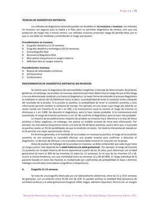 P á g i n a | 71
Manual de Obstetricia y Ginecología. Dr. Jorge A Carvajal y Dra Ma Isabel Barriga. Decimotercera Edición. 2022.
TÉCNICAS DE DIAGNÓSTICO ANTENATAL
Los métodos de diagnóstico antenatal pueden ser divididos en no-invasivos e invasivos. Los métodos
no invasivos son seguros para la madre y el feto, pero no permiten diagnóstico de certeza, sino que una
predicción de riesgo más o menos certera. Los métodos invasivos presentan riesgo de pérdida fetal, por lo
que su uso debe ser meditado y entendiendo el riesgo que poseen.
Procedimientos no invasivos
A. Ecografía obstétrica 11-14 semanas
B. Ecografía obstétrica morfológica (20-24 semanas)
C. Ecocardiografía fetal
D. Resonancia Magnética fetal
E. Marcadores bioquímicos en sangre materna
F. ADN fetal libre en sangre materna
Procedimientos invasivos
A. Biopsia de vellosidades coriónicas
B. Amniocentesis
C. Cordocentesis
PROCEDIMIENTOS DE DIAGNÓSTICO ANTENATAL NO INVASIVOS
Se utilizan para el diagnóstico de anormalidades congénitas y tamizaje de determinados desórdenes
genéticos; sin embargo, las pruebas no invasivas solamente permiten determinar el riesgo de que el feto tenga
o no una determinada condición y no hacen el diagnóstico. La mejor forma de entender el proceso diagnóstico
es mediante el cálculo del LR (likelihood ratio); es decir, la probabilidad de tener la condición antes y después
del resultado de la prueba. Si la prueba es positiva, la probabilidad de tener la condición aumenta, y esta
información permite cambiar la conducta de manejo. Por ejemplo, en una mujer cuyo riesgo por edad de un
recién nacido con trisomía 21 es de 1 en 200, si la translucencia nucal es normal, el riesgo de trisomía 21
disminuye a 1 en 1.000. No descarta el diagnóstico, pero lo hace menos probable. Si la translucencia está
aumentada, el riesgo de trisomía aumenta a 1 en 10. No confirma el diagnóstico, pero lo hace más probable.
La mayoría de las publicaciones respecto de pruebas no invasivas hace referencia a la tasa de falsos
positivos o falsos negativos; sin embargo, nos parece un modelo erróneo de mirar esta información. Por
ejemplo, los marcadores bioquímicos tienen una tasa de 5% de falsos positivos, quiere decir que, si la prueba
es positiva, existe un 5% de posibilidades de que la condición no exista. Sin duda la interpretación basada en
el LR permite una mejor aproximación clínica.
En términos generales, si el resultado de las pruebas no invasivas es positivo, el riesgo de la condición
aumenta, en ese escenario es razonable efectuar una prueba invasiva para confirmar o descartar el
diagnóstico. La decisión de efectuar o no la prueba invasiva debe tomarse en conjunto con la pareja.
Antes de evaluar los hallazgos de las pruebas no invasivas, se debe comprender que cada mujer tiene
un riesgo a priori. Este depende de la edad materna y la edad gestacional. Por ejemplo, el riesgo de trisomía
21 aumenta con la edad materna de forma exponencial a partir de los 35 años, pero disminuye con la edad
gestacional (al morir el 30% de las trisomías 21 sobre las 12 semanas). En el caso de las trisomías 13 y 18,
ocurre la misma tendencia, con una mortalidad entre las semanas 12 y 40 del 80%. El riesgo individual de la
paciente basado en estos dos factores es multiplicado por coeficientes de probabilidad en base a distintos
hallazgos encontrados (marcadores ecográficos o bioquímicos).
A. Ecografía 11-14 semanas
Se trata de una ecografía efectuada por vía habitualmente abdominal, entre las 11 y 13+6 semanas
de gestación, con un embrión entre 45-84 mm de LCN. Es posible verificar la vitalidad fetal (presencia de
actividad cardiaca) y la edad gestacional (longitud céfalo nalgas, diámetro biparietal, fémur) con un margen
 