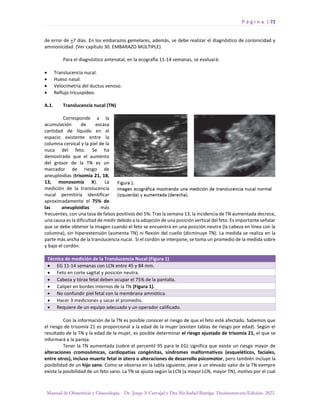 P á g i n a | 72
Manual de Obstetricia y Ginecología. Dr. Jorge A Carvajal y Dra Ma Isabel Barriga. Decimotercera Edición. 2022.
de error de +7 días. En los embarazos gemelares, además, se debe realizar el diagnóstico de corionicidad y
amnionicidad. (Ver capítulo 30. EMBARAZO MÚLTIPLE)
Para el diagnóstico antenatal, en la ecografía 11-14 semanas, se evaluará:
• Translucencia nucal.
• Hueso nasal.
• Velocimetría del ductus venoso.
• Reflujo tricuspídeo.
A.1. Translucencia nucal (TN)
Corresponde a la
acumulación de escasa
cantidad de líquido en el
espacio existente entre la
columna cervical y la piel de la
nuca del feto. Se ha
demostrado que el aumento
del grosor de la TN es un
marcador de riesgo de
aneuploidías (trisomía 21, 18,
13, monosomía X). La
medición de la translucencia
nucal permitiría identificar
aproximadamente el 75% de
las aneuploidías más
frecuentes, con una tasa de falsos positivos del 5%. Tras la semana 13, la incidencia de TN aumentada decrece,
una causa es la dificultad de medir debido a la adopción de una posición vertical del feto. Es importante señalar
que se debe obtener la imagen cuando el feto se encuentra en una posición neutra (la cabeza en línea con la
columna), sin hiperextensión (aumenta TN) ni flexión del cuello (disminuye TN). La medida se realiza en la
parte más ancha de la translucencia nucal. Si el cordón se interpone, se toma un promedio de la medida sobre
y bajo el cordón.
Técnica de medición de la Translucencia Nucal (Figura 1)
• EG 11-14 semanas con LCN entre 45 y 84 mm.
• Feto en corte sagital y posición neutra.
• Cabeza y tórax fetal deben ocupar el 75% de la pantalla.
• Caliper en bordes internos de la TN (Figura 1).
• No confundir piel fetal con la membrana amniótica.
• Hacer 3 mediciones y sacar el promedio.
• Requiere de un equipo adecuado y un operador calificado.
Con la información de la TN es posible conocer el riesgo de que el feto esté afectado. Sabemos que
el riesgo de trisomía 21 es proporcional a la edad de la mujer (existen tablas de riesgo por edad). Según el
resultado de la TN y la edad de la mujer, es posible determinar el riesgo ajustado de trisomía 21, el que se
informará a la pareja.
Tener la TN aumentada (sobre el percentil 95 para le EG) significa que existe un riesgo mayor de
alteraciones cromosómicas, cardiopatías congénitas, síndromes malformativos (esqueléticos, faciales,
entre otros), incluso muerte fetal in útero o alteraciones de desarrollo psicomotor, pero también incluye la
posibilidad de un hijo sano. Como se observa en la tabla siguiente, pese a un elevado valor de la TN siempre
existe la posibilidad de un feto sano. La TN se ajusta según la LCN (a mayor LCN, mayor TN), motivo por el cual
 