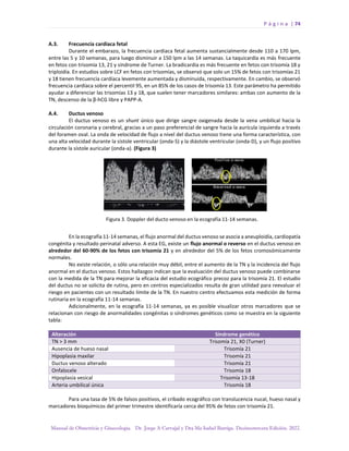 P á g i n a | 74
Manual de Obstetricia y Ginecología. Dr. Jorge A Carvajal y Dra Ma Isabel Barriga. Decimotercera Edición. 2022.
A.3. Frecuencia cardiaca fetal
Durante el embarazo, la frecuencia cardiaca fetal aumenta sustancialmente desde 110 a 170 lpm,
entre las 5 y 10 semanas, para luego disminuir a 150 lpm a las 14 semanas. La taquicardia es más frecuente
en fetos con trisomía 13, 21 y síndrome de Turner. La bradicardia es más frecuente en fetos con trisomía 18 y
triploidía. En estudios sobre LCF en fetos con trisomías, se observó que solo un 15% de fetos con trisomías 21
y 18 tienen frecuencia cardíaca levemente aumentada y disminuida, respectivamente. En cambio, se observó
frecuencia cardíaca sobre el percentil 95, en un 85% de los casos de trisomía 13. Este parámetro ha permitido
ayudar a diferenciar las trisomías 13 y 18, que suelen tener marcadores similares: ambas con aumento de la
TN, descenso de la β-hCG libre y PAPP-A.
A.4. Ductus venoso
El ductus venoso es un shunt único que dirige sangre oxigenada desde la vena umbilical hacia la
circulación coronaria y cerebral, gracias a un paso preferencial de sangre hacia la aurícula izquierda a través
del foramen oval. La onda de velocidad de flujo a nivel del ductus venoso tiene una forma característica, con
una alta velocidad durante la sístole ventricular (onda-S) y la diástole ventricular (onda-D), y un flujo positivo
durante la sístole auricular (onda-a). (Figura 3)
En la ecografía 11-14 semanas, el flujo anormal del ductus venoso se asocia a aneuploidía, cardiopatía
congénita y resultado perinatal adverso. A esta EG, existe un flujo anormal o reverso en el ductus venoso en
alrededor del 60-90% de los fetos con trisomía 21 y en alrededor del 5% de los fetos cromosómicamente
normales.
No existe relación, o sólo una relación muy débil, entre el aumento de la TN y la incidencia del flujo
anormal en el ductus venoso. Estos hallazgos indican que la evaluación del ductus venoso puede combinarse
con la medida de la TN para mejorar la eficacia del estudio ecográfico precoz para la trisomía 21. El estudio
del ductus no se solicita de rutina, pero en centros especializados resulta de gran utilidad para reevaluar el
riesgo en pacientes con un resultado límite de la TN. En nuestro centro efectuamos esta medición de forma
rutinaria en la ecografía 11-14 semanas.
Adicionalmente, en la ecografía 11-14 semanas, ya es posible visualizar otros marcadores que se
relacionan con riesgo de anormalidades congénitas o síndromes genéticos como se muestra en la siguiente
tabla:
Alteración Síndrome genético
TN > 3 mm Trisomía 21, X0 (Turner)
Ausencia de hueso nasal Trisomía 21
Hipoplasia maxilar Trisomía 21
Ductus venoso alterado Trisomía 21
Onfalocele Trisomía 18
Hipoplasia vesical Trisomía 13-18
Arteria umbilical única Trisomía 18
Para una tasa de 5% de falsos positivos, el cribado ecográfico con translucencia nucal, hueso nasal y
marcadores bioquímicos del primer trimestre identificaría cerca del 95% de fetos con trisomía 21.
 