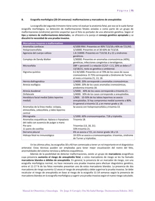 P á g i n a | 75
Manual de Obstetricia y Ginecología. Dr. Jorge A Carvajal y Dra Ma Isabel Barriga. Decimotercera Edición. 2022.
B. Ecografía morfológica (20-24 semanas): malformaciones y marcadores de aneuploidías
La ecografía del segundo trimestre tiene como rol evaluar la anatomía fetal, por eso se le suele llamar
ecografía morfológica. La detección de malformaciones fetales aisladas o como parte de un grupo de
malformaciones (síndrome) permite sospechar que el feto es portador de una alteración genética. Según el
tipo y número de malformaciones detectadas, se ofrecerá a la pareja el consejo genético apropiado y se
discutirá la necesidad de una prueba invasiva.
En los últimos años, las ecografías 3D y 4D han comenzado a tener un rol importante en el diagnóstico
antenatal. Estas técnicas pueden ser empleadas para tener mejor visualización del rostro del feto,
anormalidades del sistema nervioso y defectos esqueléticos.
Además de la posibilidad de detectar malformaciones, existe un grupo de marcadores ecográficos
cuya presencia aumenta el riesgo de aneuploidía fetal, a estos marcadores de riesgo se les ha llamado
marcadores blandos o débiles de aneuploidía. En general, la presencia de un marcador de riesgo, con una
ecografía morfológica normal, no hace necesaria una prueba invasiva para efectuar diagnóstico genético,
entre el 11-17 % de los fetos normales presentan uno de estos marcadores blandos. La presencia de dos
marcadores de riesgo aumenta 12 veces el riesgo de aneuploidía y debe sugerirse la prueba invasiva. Se debe
recalcular el riesgo de aneuploidía en base al riesgo de la ecografía 11-14 semanas según la presencia de
marcadores blandos en la ecografía morfológica y sugerir una prueba invasiva según el nuevo riesgo calculado.
Marcadores mayores o malformativos
Anomalías cardiacas 4/1000 RNV. Presentes en 90% T13/18 y 40% de T21/XO.
Holoprosencefalia 1/10000. Presentes en el 30-60% de T13/18.
Agenesia del cuerpo calloso 1.8 /10000. Presentes en T13/18, 8 y 22 y síndromes
genéticos.
Complejo de Dandy Walker 1/30000. Presentes en anomalías cromosómicas (40%),
genéticas, infecciones congénitas o teratógenos.
Microcefalia DBP < percentil 1 o relación CC/LF < 2.5, 20% se debe a T
13/18/21, resto es genético o ambiental.
Higroma quístico 0.2-8/1000. Presentes en el 70% de los casos de causa
cromosómica. El 75% corresponde a Síndrome de Turner,
el resto a trisomía 21, 13, 18.
Hernia diafragmática 1/4000. 20% corresponde a anomalías cromosómicas.
Atresia esofágica 1/3000. 20% de los casos anomalías cromosómicas,
predomina trisomía 18.
Atresia duodenal 1/5000. 40% de los casos corresponde a trisomía 21.
Onfalocele 1/4000. 30% de los casos corresponde a aneuploidías.
Hendidura facial medial (labio leporino
medial)
1/800. 10-50% de los labios leporinos se asocia
aneuploidías. Si hay compromiso medial aumenta a 80%.
En general a trisomía 13, y en menor grado a 18.
Anomalías de la línea media: ciclopia,
etmocefalia, cebocefalia, y labio leporino
central
Se asocia con holoprosencefalia y trisomía 13.
Micrognatia 1/1000. 60% cromosomopatías. T18 y triploidía.
Anomalías esqueléticas: Aplasia o hipoplasia
del radio con ausencia de pulgar o mano
Pie varo
11 pares de costillas
Trisomía 18.
Trisomías (13, 18, 21).
33% trisomía 21.
Derrame pleural 6% se asocia a T21, en menor grado 18 y 13.
Hidrops fetal no inmunológico 10-35% se asocia a cromosomopatías: trisomías, síndrome
de Turner y triploidías.
 