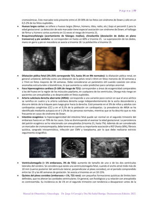 P á g i n a | 77
Manual de Obstetricia y Ginecología. Dr. Jorge A Carvajal y Dra Ma Isabel Barriga. Decimotercera Edición. 2022.
cromosómicas. Este marcador está presente entre el 20-30% de los fetos con síndrome de Down y sólo en un
0,5-2% de los fetos euploides.
• Huesos largos cortos: se refiere a huesos largos (fémur, húmero, tibia, radio, etc.) bajo el percentil 2 para la
edad gestacional. La detección de este marcador tiene especial asociación con síndrome de Down; el hallazgo
de fémur y húmero cortos aumenta en 11 veces el riesgo de trisomía 21.
• Braquimesofalangia (acortamiento de falanges medias), clinodactilia (desviación de dedos en plano
transverso) y pie sandalia: se corresponden en hasta un 60% a trisomía 21. La superposición de los dedos,
mano en garra y pie en mecedora se asocia a trisomía 18. La polidactilia a trisomía 13.
• Dilatación piélica fetal (3%-25% corresponde T21, hasta 3% en RN normales): la dilatación piélica renal, en
general unilateral, definida como una dilatación de la pelvis renal ≥ 4mm en fetos menores de 33 semanas y
≥ 7mm en fetos mayores de 34 semanas. Debe considerarse un parámetro útil cuando coexiste con otras
anomalías estructurales o biométricas, lo que aumenta su valor predictivo para cariotipo anormal.
• Foco hiperecogénico cardíaco (5-18% de riesgo de T21): corresponden a áreas de ecogenicidad comparables
a las del hueso en la región de los músculos papilares, en cualquiera de los ventrículos. Otorga más riesgo en
pacientes con aneuploidías y es despreciable en fetos euploides.
• Arteria subclavia derecha aberrante (ARSA): corresponde a una variante poco común en que el arco aórtico
se ramifica en cuatro y la arteria subclavia derecha surge independientemente de la aorta descendente y
discurre detrás de la tráquea para luego girar hacia la derecha. Está presente en el 3% de niños y adultos con
cardiopatías congénitas (CC) y en el 0,1% de la población sin cardiopatías. La prevalencia de ARSA se ha
identificado mediante autopsia en el 1-2% de las personas normales, mientras que se ha descrito que es más
frecuente en casos de síndrome de Down.
• Intestino ecogénico: la hiperecogenicidad del intestino fetal puede ser normal en el segundo trimestre del
embarazo hasta en un 70% de los casos. Esta va disminuyendo al avanzar la edad gestacional. La persistencia
del patrón ecogénico se ha relacionado con aneuploidías (trisomía 21, hasta 7%). Además de ser considerado
un marcador de cromosomopatía, debe tenerse en cuenta su importante asociación a RCF (hasta 30%), fibrosis
quística, sangrado intraamniótico, infección por CMV y toxoplasma, por lo que debe realizarse estricto
seguimiento ecográfico.
• Ventriculomegalia (< 1% embarazos, 3% de T21): aumento de tamaño de uno o de los dos ventrículos
laterales del cerebro. Se considera que existe una ventriculomegalia fetal, cuando el ancho atrial mide más de
10 mm (cuerno posterior del ventrículo lateral, perpendicular al plexo coroideo), en el período comprendido
entre las 15 y las 40 semanas de gestación. Se asocia a trisomías en un 10-15%.
• Quistes del plexo coroideo (embarazos < 1%, T21 raro): son pequeñas formaciones quísticas de límites bien
definidos, que no alteran las cavidades ventriculares. En general, son fisiológicos y su relación con aneuploidía
es controvertida. Su incidencia es de 1% en el segundo trimestre con tendencia a desaparecer antes de la
 