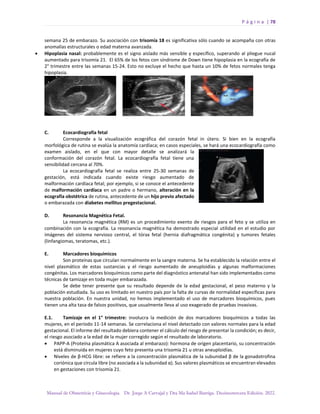 P á g i n a | 78
Manual de Obstetricia y Ginecología. Dr. Jorge A Carvajal y Dra Ma Isabel Barriga. Decimotercera Edición. 2022.
semana 25 de embarazo. Su asociación con trisomía 18 es significativa sólo cuando se acompaña con otras
anomalías estructurales o edad materna avanzada.
• Hipoplasia nasal: probablemente es el signo aislado más sensible y específico, superando al pliegue nucal
aumentado para trisomía 21. El 65% de los fetos con síndrome de Down tiene hipoplasia en la ecografía de
2° trimestre entre las semanas 15-24. Esto no excluye el hecho que hasta un 10% de fetos normales tenga
hipoplasia.
C. Ecocardiografía fetal
Corresponde a la visualización ecográfica del corazón fetal in útero. Si bien en la ecografía
morfológica de rutina se evalúa la anatomía cardíaca; en casos especiales, se hará una ecocardiografía como
examen aislado, en el que con mayor detalle se analizará la
conformación del corazón fetal. La ecocardiografía fetal tiene una
sensibilidad cercana al 70%.
La ecocardiografía fetal se realiza entre 25-30 semanas de
gestación, está indicada cuando existe riesgo aumentado de
malformación cardíaca fetal; por ejemplo, si se conoce el antecedente
de malformación cardíaca en un padre o hermano, alteración en la
ecografía obstétrica de rutina, antecedente de un hijo previo afectado
o embarazada con diabetes mellitus pregestacional.
D. Resonancia Magnética Fetal.
La resonancia magnética (RM) es un procedimiento exento de riesgos para el feto y se utiliza en
combinación con la ecografía. La resonancia magnética ha demostrado especial utilidad en el estudio por
imágenes del sistema nervioso central, el tórax fetal (hernia diafragmática congénita) y tumores fetales
(linfangiomas, teratomas, etc.).
E. Marcadores bioquímicos
Son proteínas que circulan normalmente en la sangre materna. Se ha establecido la relación entre el
nivel plasmático de estas sustancias y el riesgo aumentado de aneuploidías y algunas malformaciones
congénitas. Los marcadores bioquímicos como parte del diagnóstico antenatal han sido implementados como
técnicas de tamizaje en toda mujer embarazada.
Se debe tener presente que su resultado depende de la edad gestacional, el peso materno y la
población estudiada. Su uso es limitado en nuestro país por la falta de curvas de normalidad específicas para
nuestra población. En nuestra unidad, no hemos implementado el uso de marcadores bioquímicos, pues
tienen una alta tasa de falsos positivos, que usualmente lleva al uso exagerado de pruebas invasivas.
E.1. Tamizaje en el 1° trimestre: involucra la medición de dos marcadores bioquímicos a todas las
mujeres, en el período 11-14 semanas. Se correlaciona el nivel detectado con valores normales para la edad
gestacional. El informe del resultado debiera contener el cálculo del riesgo de presentar la condición; es decir,
el riesgo asociado a la edad de la mujer corregido según el resultado de laboratorio.
• PAPP-A (Proteína plasmática A asociada al embarazo): hormona de origen placentario, su concentración
está disminuida en mujeres cuyo feto presenta una trisomía 21 u otras aneuploidías.
• Niveles de β-HCG libre: se refiere a la concentración plasmática de la subunidad β de la gonadotrofina
coriónica que circula libre (no asociada a la subunidad α). Sus valores plasmáticos se encuentran elevados
en gestaciones con trisomía 21.
 