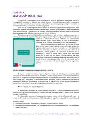 P á g i n a | 8
Manual de Obstetricia y Ginecología. Dr. Jorge A Carvajal y Dra Ma Isabel Barriga. Decimotercera Edición. 2022.
Capítulo 1.
SEMIOLOGÍA OBSTÉTRICA
La obstetricia es aquella parte de la medicina que se ocupa de la gestación, el parto y el puerperio.
Por su parte, la semiología es la ciencia que estudia síntomas y signos de las enfermedades, incorporando
como elementos esenciales la anamnesis y el examen físico. La semiología en ginecología y obstetricia es
esencialmente similar a lo aprendido en semiología general.
En el caso de la semiología obstétrica, además de la anamnesis general (próxima y remota), debe
interrogarse sobre los antecedentes obstétricos de la mujer. Respecto del examen físico, además del examen
físico habitual (general y segmentario), se requiere especial énfasis en el examen obstétrico abdominal,
destinado a caracterizar al feto en crecimiento en el interior del útero.
Todos los elementos semiológicos deben ser evaluados en cada control prenatal, aunque por razones
prácticas, se recomienda especial énfasis en el ingreso a control prenatal (primer control prenatal). Este
control es la primera instancia para establecer una buena relación
médico-paciente y para abarcar temas de salud y antecedentes a
considerar en los controles posteriores, durante todo el embarazo.
En el sistema público de salud, existe el programa de Chile
Crece contigo que entrega una agenda de Control Prenatal que permite
registrar todos los antecedentes relacionados con el embarazo, los
diferentes controles prenatales y los resultados de exámenes de
laboratorio. Incluye gráficos de evaluación nutricional de la
embarazada y tablas de altura uterina según edad gestacional,
evaluación en caso de alto riesgo, recomendaciones de guías
alimentarias y ejercicios físicos para embarazadas, además de consejos
para la lactancia materna y paternidad activa. Se recomienda que las
mujeres en control lleven esta agenda a cada visita de seguimiento
prenatal.
SEMIOLOGÍA OBSTÉTRICA EN EL INGRESO A CONTROL PRENATAL
El ingreso a control prenatal corresponde al primer control que se realiza, una vez confirmado el
embarazo. En este control, se efectuará una anamnesis y examen físico completo. En el primer control, deben
efectuarse los “diagnósticos de ingreso a control prenatal”, que permiten categorizar al embarazo como una
gestación de alto o bajo riesgo. La anamnesis incluye: anamnesis general, antecedentes ginecológicos,
antecedentes obstétricos e historia del embarazo actual. El examen físico incluye: examen físico general,
examen físico segmentario, examen ginecológico y examen obstétrico abdominal.
I. Anamnesis en el primer control prenatal
El objetivo de la anamnesis es recabar información próxima y remota de elementos normales y
mórbidos tanto personales como familiares. Permite conocer el motivo de consulta y la aparición de síntomas
normales y patológicos.
Es indispensable, por razones legales y epidemiológicas, una correcta identificación de la mujer y su
pareja (nombre, edad, domicilio, trabajo, nivel educacional, etnia de pertenencia, estado civil, previsión, etc.).
Anamnesis remota
• Antecedentes mórbidos, antecedentes quirúrgicos, fármacos, hábitos, alergias
• Antecedentes mórbidos familiares, con énfasis en aquellos con carácter hereditario (ej. cáncer de mama,
ovario, colon, etc.)
 