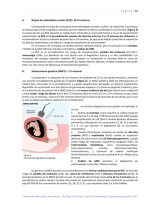 P á g i n a | 80
Manual de Obstetricia y Ginecología. Dr. Jorge A Carvajal y Dra Ma Isabel Barriga. Decimotercera Edición. 2022.
A. Biopsia de vellosidades coriales (BVC): 10-14 semanas
Corresponde a la toma de una biopsia de las vellosidades coriales, es decir, de la placenta. Esta biopsia
se efectúa bajo visión ecográfica, mediante punción abdominal (técnica preferida) o transcervical. (Figura 4)
La realización de una BVC requiere un médico bien entrenado en el procedimiento, y el uso de equipamiento
especializado. La BVC es el procedimiento invasivo de elección entre las 9 y 14 semanas de embarazo, la
recomendación actual es realizarla después de las 10 semanas, ya que ya se habrán producido la mayoría de
los abortos espontáneos y se reduce el riesgo de amputación de extremidades.
En la muestra de la biopsia, es posible efectuar variados análisis, pero el principal es el cariotipo.
También es posible efectuar estudios enzimáticos y análisis de ADN.
La BVC es un procedimiento con riesgo de complicaciones: pérdida del embarazo (0.5-1%) y
metrorragia (10%). Los beneficios de esta técnica son el diagnóstico precoz y su alta confiabilidad. Los
resultados del cariotipo obtenido mediante BVC pueden no representar el cariotipo fetal en casos de
mosaicismo placentario (1%) o de contaminación por tejido materno. Además, se debe considerar que la BVC
tiene una tasa mayor de aborto que la amniocentesis genética.
B. Amniocentesis genética (AMCT): > 15 semanas
Corresponde a la obtención de una muestra de alrededor de 15 mL de líquido amniótico, mediante
una punción transabdominal guiada por ecografía (Figura 5). La AMCT genética debe ser efectuada por un
médico bien entrenado en el procedimiento y usando equipamiento apropiado, en general ampliamente
disponible. Se recomienda usar esta técnica en gestaciones mayores a 15 semanas (segundo trimestre), pues
se ha demostrado asociación entre AMCT precoz y una mayor incidencia pie bot (pie equino-varo congénito)
y tiene mayor riesgo de aborto que la BVC. El momento ideal es entre las 15 y 17+6 semanas, ya que tanto
previo a las 15 semanas, como en el 3er trimestre disminuye la eficacia de clonación de las células, por lo que
es más probable que falle la realización del cariotipo fetal.
Las técnicas diagnósticas que pueden ser aplicadas al
LA son:
• Análisis de cariotipo, el que requiere un cultivo celular de
amniocitos de 7 a 14 días o PCR Fluorescente (QF-PCR), basado
en la amplificación de STR (Short Tandem Repeats) altamente
polimórficos ubicados en los cromosomas 13, 18, 21 y sexuales
X e Y. Lo que permite el diagnóstico de las principales
aneuploidías.
• Estudios Enzimáticos: medición de niveles de alfa feto
proteína (AFP) y acetilcolina (AchE) cuando se sospechan
defectos del tubo neural, de 17α-hidroxiprogesterona cuando
existe riesgo de hiperplasia suprarrenal congénita (HSC), de
enfermedades metabólicas, como mucopolisacaridosis,
hipercolesterolemia familiar, adrenoleucodistrofia,
homocisteinuria, y cetonuria de cadena ramificada
(Enfermedad de la orina con olor a jarabe de Arce / Maple syrup
disease).
• Análisis de ADN: permiten el diagnóstico de
enfermedades como HSC y fibrosis quística.
En general, la AMCT genética es un procedimiento con menos complicaciones que la BVC, se describe
riesgo de pérdida del embarazo (0.06-1%), rotura de membranas (1%) e infección intrauterina (0.1%). El
principal problema de la AMCT genética es que el resultado del cariotipo tarda cerca de 3 a 4 semanas (es lo
que demora el cultivo celular); aunque esto puede ser parcialmente solucionado solicitando un estudio de
tipo QF-PCR de los cromosomas de interés (13, 18, 21; X, Y), cuyo resultado tarda 1 a 2 días hábiles.
 