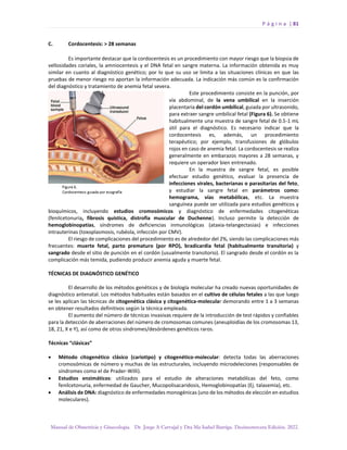 P á g i n a | 81
Manual de Obstetricia y Ginecología. Dr. Jorge A Carvajal y Dra Ma Isabel Barriga. Decimotercera Edición. 2022.
C. Cordocentesis: > 28 semanas
Es importante destacar que la cordocentesis es un procedimiento con mayor riesgo que la biopsia de
vellosidades coriales, la amniocentesis y el DNA fetal en sangre materna. La información obtenida es muy
similar en cuanto al diagnóstico genético; por lo que su uso se limita a las situaciones clínicas en que las
pruebas de menor riesgo no aportan la información adecuada. La indicación más común es la confirmación
del diagnóstico y tratamiento de anemia fetal severa.
Este procedimiento consiste en la punción, por
vía abdominal, de la vena umbilical en la inserción
placentaria del cordón umbilical, guiada por ultrasonido,
para extraer sangre umbilical fetal (Figura 6). Se obtiene
habitualmente una muestra de sangre fetal de 0.5-1 mL
útil para el diagnóstico. Es necesario indicar que la
cordocentesis es, además, un procedimiento
terapéutico; por ejemplo, transfusiones de glóbulos
rojos en caso de anemia fetal. La cordocentesis se realiza
generalmente en embarazos mayores a 28 semanas, y
requiere un operador bien entrenado.
En la muestra de sangre fetal, es posible
efectuar estudio genético, evaluar la presencia de
infecciones virales, bacterianas o parasitarias del feto,
y estudiar la sangre fetal en parámetros como:
hemograma, vías metabólicas, etc. La muestra
sanguínea puede ser utilizada para estudios genéticos y
bioquímicos, incluyendo estudios cromosómicos y diagnóstico de enfermedades citogenéticas
(fenilcetonuria, fibrosis quística, distrofia muscular de Duchenne). Incluso permite la detección de
hemoglobinopatías, síndromes de deficiencias inmunológicas (ataxia-telangectasias) e infecciones
intrauterinas (toxoplasmosis, rubéola, infección por CMV).
El riesgo de complicaciones del procedimiento es de alrededor del 2%, siendo las complicaciones más
frecuentes: muerte fetal, parto prematuro (por RPO), bradicardia fetal (habitualmente transitoria) y
sangrado desde el sitio de punción en el cordón (usualmente transitorio). El sangrado desde el cordón es la
complicación más temida, pudiendo producir anemia aguda y muerte fetal.
TÉCNICAS DE DIAGNÓSTICO GENÉTICO
El desarrollo de los métodos genéticos y de biología molecular ha creado nuevas oportunidades de
diagnóstico antenatal. Los métodos habituales están basados en el cultivo de células fetales a las que luego
se les aplican las técnicas de citogenética clásica y citogenética-molecular demorando entre 1 a 3 semanas
en obtener resultados definitivos según la técnica empleada.
El aumento del número de técnicas invasivas requiere de la introducción de test rápidos y confiables
para la detección de aberraciones del número de cromosomas comunes (aneuploidías de los cromosomas 13,
18, 21, X e Y), así como de otros síndromes/desórdenes genéticos raros.
Técnicas “clásicas”
• Método citogenético clásico (cariotipo) y citogenético-molecular: detecta todas las aberraciones
cromosómicas de número y muchas de las estructurales, incluyendo microdeleciones (responsables de
síndromes como el de Prader-Willi).
• Estudios enzimáticos: utilizados para el estudio de alteraciones metabólicas del feto, como
fenilcetonuria, enfermedad de Gaucher, Mucopolisacaridosis, Hemoglobinopatías (Ej. talasemia), etc.
• Análisis de DNA: diagnóstico de enfermedades monogénicas (uno de los métodos de elección en estudios
moleculares).
 
