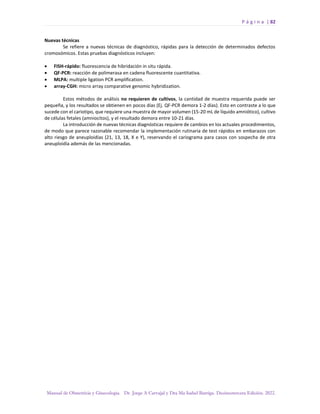 P á g i n a | 82
Manual de Obstetricia y Ginecología. Dr. Jorge A Carvajal y Dra Ma Isabel Barriga. Decimotercera Edición. 2022.
Nuevas técnicas
Se refiere a nuevas técnicas de diagnóstico, rápidas para la detección de determinados defectos
cromosómicos. Estas pruebas diagnósticos incluyen:
• FISH-rápido: fluorescencia de hibridación in situ rápida.
• QF-PCR: reacción de polimerasa en cadena fluorescente cuantitativa.
• MLPA: multiple ligation PCR amplification.
• array-CGH: micro array comparative genomic hybridization.
Estos métodos de análisis no requieren de cultivos, la cantidad de muestra requerida puede ser
pequeña, y los resultados se obtienen en pocos días (Ej. QF-PCR demora 1-2 días). Esto en contraste a lo que
sucede con el cariotipo, que requiere una muestra de mayor volumen (15-20 mL de líquido amniótico), cultivo
de células fetales (amniocitos), y el resultado demora entre 10-21 días.
La introducción de nuevas técnicas diagnósticas requiere de cambios en los actuales procedimientos,
de modo que parece razonable recomendar la implementación rutinaria de test rápidos en embarazos con
alto riesgo de aneuploidías (21, 13, 18, X e Y), reservando el cariograma para casos con sospecha de otra
aneuploidía además de las mencionadas.
 