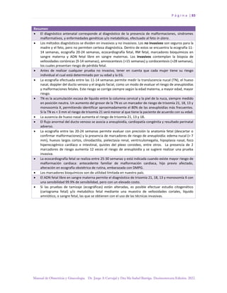 P á g i n a | 83
Manual de Obstetricia y Ginecología. Dr. Jorge A Carvajal y Dra Ma Isabel Barriga. Decimotercera Edición. 2022.
Resumen
• El diagnóstico antenatal corresponde al diagnóstico de la presencia de malformaciones, síndromes
malformativos, y enfermedades genéticas y/o metabólicas, efectuado al feto in útero.
• Los métodos diagnósticos se dividen en invasivos y no invasivos. Los no invasivos son seguros para la
madre y el feto, pero no permiten certeza diagnóstica. Dentro de estos se encuentra la ecografía 11-
14 semanas, ecografía 20-24 semanas, ecocardiografía fetal, RM fetal, marcadores bioquímicos en
sangre materna y ADN fetal libre en sangre maternas. Los invasivos contemplan la biopsia de
vellosidades coriónicas (9-14 semanas), amniocentesis (>15 semanas) y cordocentesis (>28 semanas),
los cuales presentan riesgo de pérdida fetal.
• Antes de realizar cualquier prueba no invasiva, tener en cuenta que cada mujer tiene su riesgo
individual el cual está determinado por su edad y la EG.
• La ecografía efectuada entre las 11-14 semanas permite medir la translucencia nucal (TN), el hueso
nasal, doppler del ducto venoso y el ángulo facial, como un modo de evaluar el riesgo de aneuploidías
y malformaciones fetales. Este riesgo se corrige siempre según la edad materna, a mayor edad, mayor
riesgo.
• TN es la acumulación escasa de líquido entre la columna cervical y la piel de la nuca, siempre medido
en posición neutra. Un aumento del grosor de la TN es un marcador de riesgo de trisomía 21, 18, 13 y
monosomía X, permitiendo identificar aproximadamente el 80% de las aneuploidías más frecuentes.
Si la TN es < 3 mm el riesgo de trisomía 21 será menor al que tiene la paciente de acuerdo con su edad.
• La ausencia de hueso nasal aumenta el riesgo de trisomía 21, 13 y 18.
• El flujo anormal del ducto venoso se asocia a aneuploidía, cardiopatía congénita y resultado perinatal
adverso.
• La ecografía entre las 20-24 semanas permite evaluar con precisión la anatomía fetal (descartar o
confirmar malformaciones) y la presencia de marcadores de riesgo de aneuploidía: edema nucal (> 7
mm), huesos largos cortos, clinodactilia, pielectasia renal, ventriculomegalia, hipoplasia nasal, foco
hiperecogénico cardíaco e intestinal, quistes del plexo coroideo, entre otros. La presencia de 2
marcadores de riesgo aumenta 12 veces el riesgo de aneuploidía y se sugiere realizar una prueba
invasiva.
• La ecocardiografía fetal se realiza entre 25-30 semanas y está indicada cuando existe mayor riesgo de
malformación cardiaca: antecedente familiar de malformación cardiaca, hijo previo afectado,
alteración en ecografía obstétrica de rutina, embarazada con DMPG.
• Los marcadores bioquímicos son de utilidad limitada en nuestro país.
• El ADN fetal libre en sangre materna permite el diagnóstico de trisomía 21, 18, 13 y monosomía X con
una sensibilidad 99.9% de sensibilidad, pero con un elevado costo.
• Si las pruebas de tamizaje (ecográficas) están alteradas, es posible efectuar estudio citogenético
(cariograma fetal) y/o metabólico fetal mediante una muestra de vellosidades coriales, líquido
amniótico, o sangre fetal, las que se obtienen con el uso de las técnicas invasivas.
 