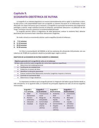 P á g i n a | 84
Manual de Obstetricia y Ginecología. Dr. Jorge A Carvajal y Dra Ma Isabel Barriga. Decimotercera Edición. 2022.
Capítulo 9.
ECOGRAFÍA OBSTÉTRICA DE RUTINA
La ecografía es un método diagnóstico no invasivo extremadamente útil en vigilar la salud fetal in útero.
Su bajo precio y alta disponibilidad hacen de la ecografía un examen frecuente en la embarazada, incluso
efectuado con mayor frecuencia que lo necesario. La ecografía es la principal herramienta para diagnosticar
patologías y estimar riesgo individual durante el embarazo, permitiendo seleccionar a la población de alto
riesgo, concentrar recursos y disminuir la morbimortalidad perinatal.
La ecografía permite refinar el diagnóstico de edad gestacional, evaluar la anatomía fetal, detectar
desórdenes del crecimiento fetal e identificar alteraciones congénitas.
De modo rutinario se recomienda solicitar cuatro ecografías durante el embarazo:
A. 7-11 semanas
B. 11-14 semanas
C. 20-24 semanas
D. 32-36 semanas
En Chile la recomendación del MINSAL es de tres exámenes de ultrasonido (US) prenatal, con una
cobertura de 70-80% de la población obstétrica (variable según región y centro).
OBJETIVOS DE LA ECOGRAFÍA DE RUTINA DURANTE EL EMBARAZO
Objetivos generales de la ecografía de rutina en el embarazo
(Si bien cada una de las cuatro ecografías de rutina tiene objetivos específicos):
• Determinar de la edad gestacional
• Certificación de vitalidad fetal
• Evidenciar el número de fetos
• Identificar la ubicación placentaria
• Evaluar anatomía fetal detectando anomalías congénitas mayores o menores
• Controlar el crecimiento fetal
• Determinar el riesgo obstétrico
Es importante considerar que la ecografía permite la integración del bebé al grupo familiar desde su
vida intrauterina. En la siguiente tabla, se muestran los principales objetivos de cada una de las ecografías
mencionadas.
Ecografía 1
7-11 semanas
Ecografía 2
11-14 semanas
Ecografía 3
20-24 semanas
Ecografía 4
32-36 semanas
• Edad
Gestacional
• Número
embriones
• Ubicación
• Vitalidad
• Translucencia
nucal
• Riesgo de
Aneuploidía
• Corionicidad
• Doppler de
arterias
uterinas
• Anatomía
fetal
• Placenta y
líquido
amniótico
• Cervicometría
• Doppler
arterias
uterinas.
• Crecimiento
fetal
• Bienestar
fetal
• Líquido
amniótico
• Ubicación
placentaria
 