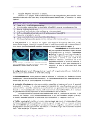 P á g i n a | 85
Manual de Obstetricia y Ginecología. Dr. Jorge A Carvajal y Dra Ma Isabel Barriga. Decimotercera Edición. 2022.
I. Ecografía del primer trimestre: 7-11 semanas.
Se refiere a una ecografía efectuada entre 7-11 semanas de edad gestacional, habitualmente por vía
transvaginal. Debe efectuarse con la vejiga vacía y observarse atentamente el útero, su contenido, y los anexos
(ovarios).
Objetivos de la ecografía 7-11 semanas
a. Evaluar forma y tamaño del saco gestacional
b. Determinar edad gestacional por Longitud Céfalo Nalgas (LCN) y observar concordancia con FUM
c. Observar el número de embriones
d. Determinar la localización del embarazo (descartar embarazo ectópico)
e. Confirmar vitalidad embrionaria (presencia de latidos cardiacos fetales (LCF))
f. Diagnosticar corionicidad en gemelos
g. Evaluar presencia de factores de mal pronóstico del embarazo
h. Detectar patologías asociadas: quistes ováricos, miomas, malformaciones uterinas.
a. Saco gestacional: es una estructura eco negativa (color negro en la ecografía), redondeada, ovoide,
eventualmente irregular, rodeada por trofoblasto, visible en condiciones normales en la cavidad endometrial.
En su interior aparecerán diferentes elementos embrionarios según la edad gestacional (Figura 1).
El saco gestacional es excéntrico respecto
a la línea endometrial, y posee una imagen de doble
anillo ecogénico en su contorno. El pseudosaco
gestacional corresponde a una imagen econegativa
en la cavidad endometrial, que simula un embarazo
intrauterino, se observa en un 5 a 10% de los
embarazos ectópicos y corresponde solo a una
pequeña acumulación de líquido en la cavidad. El
pseudosaco tiene un único anillo ecogénico en su
contorno y se ubica de modo central en la línea
endometrial.
b. Edad gestacional: el tamaño del saco gestacional y luego la LCN son parámetros útiles para el cálculo de la
EG. (Ver capítulo 4. DIAGNÓSTICO DE EDAD GESTACIONAL)
c. Número de embriones: el saco gestacional debe ser observado en su totalidad para identificar el número
de embriones. Cada uno de ellos debe ser medido y los signos de vitalidad evaluados. En esta ecografía es
posible saber, en casos de embarazo gemelar, la corionicidad.
d. Localización del embarazo: el embarazo normotópico es aquel que se implanta en el interior de la cavidad
endometrial. En cambio, en el embarazo ectópico la implantación del huevo fecundado ocurre en una
ubicación distinta a la cavidad endometrial. La visualización del saco gestacional en la cavidad endometrial
descarta un embarazo ectópico. Sin embargo, existe el denominado embarazo heterotópico. Es un evento de
muy baja frecuencia en el cual coexisten un embarazo normotópico con uno ectópico.
El saco gestacional intrauterino es habitualmente visible desde las 4 ½ semanas de embarazo. En una
mujer con β-hCG mayor a 3500, la probabilidad de encontrar un saco gestacional en la ecografía es del 99%,
su ausencia debe hacer sospechar un embarazo ectópico. (Ver capítulo 53. EMBARAZO ECTÓPICO)
e. Vitalidad embrionaria: la vitalidad del embrión se demuestra por la presencia de latidos cardíacos fetales.
Los latidos cardiofetales (LCF) son visibles con embriones cuya LCN es mayor a 3 mm. La frecuencia normal de
LCF es entre 110-160 lpm; sin embargo, no es raro que en la primera ecografía se encuentren más lentos (±
90 lpm) si ésta se realiza muy precozmente (5-6 semanas). Se considera un signo de buen pronóstico encontrar
los LCF entre 160-180 lpm en el primer trimestre.
 