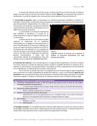 P á g i n a | 86
Manual de Obstetricia y Ginecología. Dr. Jorge A Carvajal y Dra Ma Isabel Barriga. Decimotercera Edición. 2022.
El corazón del embrión ocupa 1/3 del cuerpo y suele encontrarse en el centro de éste, la distancia
desde el corazón hasta los extremos del embrión debe ser similar (Figura 2). La visualización del corazón es
facilitada por el uso del eco doppler color, el que permite calcular además la frecuencia de los LCF.
f. Corionicidad en gemelos: según su placentación, los embarazos gemelares (múltiples) se clasifican en
bicoriales o monocoriales. Los bicoriales poseen dos placentas, separadas o simulando una masa placentaria,
pero funcionalmente independientes. En cambio, los
monocoriales solo presentan una placenta anatómica
y funcionalmente compartida, presentando casi en el
100% comunicaciones vasculares.
La corionicidad es el elemento fundamental
para establecer el pronóstico y el manejo de un
embarazo gemelar y debe ser diagnosticada antes de
las 14 semanas.
La determinación de la corionicidad es posible
mediante la observación de la membrana
interamniótica en su llegada a la masa placentaria, lo
que es factible desde las 10 semanas en adelante, por
lo que con mayor frecuencia se examina en la ECO 11-
14 semanas (ver más adelante). En una ecografía con
más de 6 semanas, la ausencia de membrana divisoria
entre los dos fetos hace el diagnóstico de embarazo
gemelar monoamniótico, y todos ellos son
monocoriales (además de monocigóticos). Para más
detalles revisar el capítulo 30. EMBARAZO MÚLTIPLE.
g. Pronóstico del embarazo: como concepto general, el riesgo de aborto espontáneo es 10-15% en mujeres
con atraso menstrual y prueba de embarazo positiva. Cuando la ecografía demuestra la presencia de un
embrión con LCF presentes, cuyo tamaño (LCN) es concordante con la EG, y especialmente si la frecuencia de
LCF es 160-180 lpm, el riesgo de aborto se reduce a menos del 1%.
Por el contrario, es posible encontrar en la ecografía de primer trimestre algunos signos ecográficos
que se relacionan con mayor probabilidad de pérdida del embarazo, a ellos se les denomina signos de mal
pronóstico. Pese a la presencia de signos de mal pronóstico, el embarazo debe seguir controlado y la vitalidad
embrionaria vigilada. Si el aborto no se produce, el embarazo continúa como un embarazo de bajo riesgo.
Signos de mal pronóstico en la ecografía de primer trimestre:
• Hematoma retroplacentario mayor al 40% del espacio que ocupa el saco. Se trata de una imagen
anecogénica (líquida) retroplacentaria.
o 2-3 veces mayor riesgo de aborto (mayor riesgo mientras mayor es el tamaño de hematoma).
• Frecuencia cardiaca disminuida.
o Menor a 100 lpm después de las 7 semanas.
• Relación saco gestacional-embrión disminuida
o Habitualmente con un saco gestacional de 3 cm, el embrión mide 1 cm en LCN. Si el tamaño
del saco es muy pequeño para el embrión, el riesgo de aborto es mayor
• Saco vitelino
o Diámetro > a 5 mm
o Calcificaciones
d. Patologías asociadas: en la ecografía de primer trimestre, debe explorarse el útero y los anexos en busca
de patologías asociadas como miomas, malformaciones uterinas o quistes ováricos. Es frecuente observar el
cuerpo lúteo, el que aparecerá como un quiste ovárico de ecogenicidad intermedia.
 