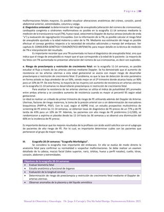 P á g i n a | 88
Manual de Obstetricia y Ginecología. Dr. Jorge A Carvajal y Dra Ma Isabel Barriga. Decimotercera Edición. 2022.
malformaciones fetales mayores. Es posible visualizar alteraciones anatómicas del cráneo, corazón, pared
abdominal anterior, extremidades, columna y vejiga.
d. Diagnóstico antenatal: la determinación del riesgo de aneuploidía (alteración del número de cromosomas),
cardiopatía congénita o síndromes malformativos es posible en la ecografía 11-14 semanas mediante la
medición de la translucencia nucal (TN), hueso nasal, velocimetría Doppler de ductus venoso (estudio de onda
“a”) y evaluación de regurgitación tricuspídea. Con la información de la TN, es posible calcular el riesgo fetal
de aneuploidía ajustado a la edad materna y valor de la TN. Mediante esa estimación de riesgo es posible
efectuar el consejo genético respecto a la necesidad de estudios adicionales y manejo del embarazo. Ver
capítulo 8. CONSEJERÍA GENÉTICA Y DIAGNÓSTICO ANTENATAL para mayor detalle en la técnica de medición
de TN e interpretación del resultado.
Es importante recordar que una TN aumentada no hace el diagnóstico de aneuploidía fetal, sino que
indica que el riesgo de aneuploidía es mayor que el que corresponde a la edad de la paciente. La mayoría de
los fetos con TN aumentada no presentan alteración del número de sus cromosomas, es decir son euploides.
e. Riesgo de preeclampsia y restricción de crecimiento fetal: en la ecografía 11-14 semanas, es posible
estudiar el flujo a través de las arterias uterinas mediante Doppler. Se ha demostrado que el aumento de
resistencia en las arterias uterinas a esta edad gestacional se asocia con mayor riesgo de desarrollar
preeclampsia o restricción de crecimiento fetal. El problema, es que la tasa de detección de este parámetro
en forma aislado es baja alrededor de un 50%, siendo mejor en el 2º trimestre donde alcanza hasta un 90%
para un 10% de FP. De esta forma, la mayoría de las mujeres con aumento de resistencia en arterias uterinas
en la ecografía 11-14 semanas no desarrollarán preeclampsia ni restricción de crecimiento fetal.
Para analizar la resistencia de las arterias uterinas se utiliza el índice de pulsatilidad (IP) promedio
entre ambas arterias y se considera aumento de resistencia cuando es mayor al percentil 95 según edad
gestacional.
Lo ideal es realizar un cribado de primer trimestre de riesgo de PE utilizando además del Doppler de Arterias
Uterinas, factores de riesgo maternos, la toma de la presión arterial con o sin determinación de marcadores
bioquímicos (PAPP-A, PlGF). Con lo cual, según el ASPRE trial, un estudio prospectivo multicéntrico de
screening de PE entre las 11-14 semanas, se obtenían tasas de diagnóstico de PE precoz de un 77% y de PE
tardía de 43% para un 10% de FP. Además, las pacientes con alto riesgo de PE pretérmino (>1/100), se
randomizaron a aspirina vs placebo desde las 11-14 hasta las 36 semanas y se observó una disminución del
60% en la incidencia de PE precoz.
Es importante destacar que los mejores resultados de la profilaxis con ácido acetil salicílico son en el subgrupo
de pacientes de alto riesgo de PE. Por lo cual, es importante determinar cuáles son las pacientes que
pertenecen al grupo de mayor riesgo.
III. Ecografía 20-24 semanas: “Ecografía Morfológica”.
Se considera la ecografía más importante del embarazo. En ella se evalúa de modo directo la
anatomía fetal para confirmar su normalidad o sospechar malformaciones. Se debe realizar un examen
detallado de la cabeza, macizo facial (labio superior, nariz, órbitas, hueso y perfil nasales), cuello, tórax,
corazón, abdomen y extremidades.
Objetivos de la ecografía 20-24 semanas
• Evaluar biometría fetal
• Estudio anatómico y funcional de órganos
• Evaluación de la longitud cervical
• Determinación de riesgo de preeclampsia y restricción de crecimiento fetal mediante el Doppler de
arterias uterinas.
• Observar anomalías de la placenta y del líquido amniótico
 
