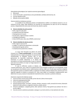 P á g i n a | 9
Manual de Obstetricia y Ginecología. Dr. Jorge A Carvajal y Dra Ma Isabel Barriga. Decimotercera Edición. 2022.
Antecedentes ginecológicos (ver capítulo anamnesis ginecológica)
• Menarquia
• Ciclos menstruales: características como periodicidad, cantidad, dismenorrea, etc.
• Formula obstétrica (FO)
• Método anticonceptivo (MAC)
Historia obstétrica (embarazos previos)
Lo sucedido en los embarazos previos es fundamental en definir si el embarazo actual es o no un
embarazo de alto riesgo. Debe detallarse con precisión los antecedentes de cada uno de los embarazos
previos, independiente de cómo estos terminaron (ej. aborto o parto).
A. Historia detallada de partos previos
• Año y lugar de cada parto
• Complicaciones del embarazo
• Edad gestacional al parto
• Vía de parto: vaginal, fórceps o cesárea
• Patología del puerperio
• Datos del RN: peso, talla, sexo, APGAR y salud actual
B. Historia detallada de abortos previos
• Año y lugar en que ocurrió
• Indagar si el aborto fue espontáneo o provocado
• Necesidad de legrado uterino
• Complicaciones posteriores al aborto
La causa más frecuente de aborto de primer
trimestre es el “huevo anembrionado”, el cual se origina
habitualmente en un cigoto aneuploide. En casos de huevo
anembrionado, la ecografía muestra sólo el saco
gestacional, sin desarrollo embrionario. Mediante la
anamnesis es posible determinar si el aborto fue
secundario a un huevo anembrionado, lo que es relevante
pues este no le confiere a la mujer un riesgo especial en su
siguiente embarazo.
El caso es diferente cuando se detecta una
“muerte embrionaria”, que, si bien en la mayoría de los casos también se origina por una aneuploidía, puede
ser causada por otros factores como: malformaciones uterinas, SAAF, etc. En este caso, la primera ecografía
de la paciente muestra un embrión visible y se detectan los latidos cardíacos fetales (LCF), mientras que en la
segunda ecografía el embrión no presenta LCF. Estos casos deben ser estudiados cuidadosamente, para
determinar la causa y evaluar la necesidad de tratamiento antes o durante su próximo embarazo.
Anamnesis respecto del embarazo actual
• Fecha de última menstruación (FUM): primer día de la última menstruación.
• Cálculo de edad gestacional (EG)
• Fecha probable de parto (FPP)
• Síntomas gestacionales “normales”: náuseas, vómitos, cansancio, sueño, sensación de mareo, distensión
abdominal, dolor pelviano, congestión mamaria, antojos, pirosis.
• Síntomas patológicos: sangrado genital, dolor pelviano intenso, flujo genital que produce mal olor o
prurito vaginal.
• Inicio de control y exámenes prenatales: averiguar si ya inició control y si trae exámenes de rutina.
 