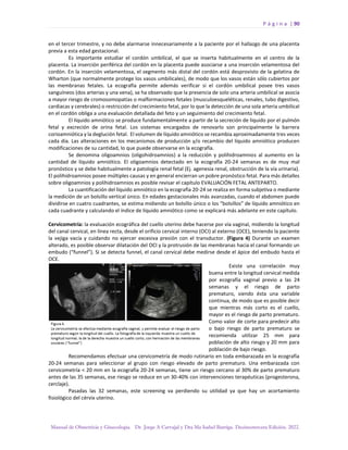 P á g i n a | 90
Manual de Obstetricia y Ginecología. Dr. Jorge A Carvajal y Dra Ma Isabel Barriga. Decimotercera Edición. 2022.
en el tercer trimestre, y no debe alarmarse innecesariamente a la paciente por el hallazgo de una placenta
previa a esta edad gestacional.
Es importante estudiar el cordón umbilical, el que se inserta habitualmente en el centro de la
placenta. La inserción periférica del cordón en la placenta puede asociarse a una inserción velamentosa del
cordón. En la inserción velamentosa, el segmento más distal del cordón está desprovisto de la gelatina de
Wharton (que normalmente protege los vasos umbilicales), de modo que los vasos están sólo cubiertos por
las membranas fetales. La ecografía permite además verificar si el cordón umbilical posee tres vasos
sanguíneos (dos arterias y una vena), se ha observado que la presencia de solo una arteria umbilical se asocia
a mayor riesgo de cromosomopatías o malformaciones fetales (musculoesqueléticas, renales, tubo digestivo,
cardiacas y cerebrales) o restricción del crecimiento fetal, por lo que la detección de una sola arteria umbilical
en el cordón obliga a una evaluación detallada del feto y un seguimiento del crecimiento fetal.
El líquido amniótico se produce fundamentalmente a partir de la secreción de líquido por el pulmón
fetal y excreción de orina fetal. Los sistemas encargados de renovarlo son principalmente la barrera
corioamniótica y la deglución fetal. El volumen de líquido amniótico se recambia aproximadamente tres veces
cada día. Las alteraciones en los mecanismos de producción y/o recambio del líquido amniótico producen
modificaciones de su cantidad, lo que puede observarse en la ecografía.
Se denomina oligoamnios (oligohidroamnios) a la reducción y polihidroamnios al aumento en la
cantidad de líquido amniótico. El oligoamnios detectado en la ecografía 20-24 semanas es de muy mal
pronóstico y se debe habitualmente a patología renal fetal (Ej. agenesia renal, obstrucción de la vía urinaria).
El polihidroamnios posee múltiples causas y en general encierran un pobre pronóstico fetal. Para más detalles
sobre oligoamnios y polihidroamnios es posible revisar el capítulo EVALUACIÓN FETAL ANTEPARTO.
La cuantificación del líquido amniótico en la ecografía 20-24 se realiza en forma subjetiva o mediante
la medición de un bolsillo vertical único. En edades gestacionales más avanzadas, cuando el abdomen puede
dividirse en cuatro cuadrantes, se estima midiendo un bolsillo único o los “bolsillos” de líquido amniótico en
cada cuadrante y calculando el índice de líquido amniótico como se explicará más adelante en este capítulo.
Cervicometría: la evaluación ecográfica del cuello uterino debe hacerse por vía vaginal, midiendo la longitud
del canal cervical, en línea recta, desde el orificio cervical interno (OCI) al externo (OCE), teniendo la paciente
la vejiga vacía y cuidando no ejercer excesiva presión con el transductor. (Figura 4) Durante un examen
alterado, es posible observar dilatación del OCI y la protrusión de las membranas hacia el canal formando un
embudo (“funnel”). Si se detecta funnel, el canal cervical debe medirse desde el ápice del embudo hasta el
OCE.
Existe una correlación muy
buena entre la longitud cervical medida
por ecografía vaginal previo a las 24
semanas y el riesgo de parto
prematuro, siendo ésta una variable
continua, de modo que es posible decir
que mientras más corto es el cuello,
mayor es el riesgo de parto prematuro.
Como valor de corte para predecir alto
o bajo riesgo de parto prematuro se
recomienda utilizar 25 mm para
población de alto riesgo y 20 mm para
población de bajo riesgo.
Recomendamos efectuar una cervicometría de modo rutinario en toda embarazada en la ecografía
20-24 semanas para seleccionar al grupo con riesgo elevado de parto prematuro. Una embarazada con
cervicometría < 20 mm en la ecografía 20-24 semanas, tiene un riesgo cercano al 30% de parto prematuro
antes de las 35 semanas, ese riesgo se reduce en un 30-40% con intervenciones terapéuticas (progesterona,
cerclaje).
Pasadas las 32 semanas, este screening va perdiendo su utilidad ya que hay un acortamiento
fisiológico del cérvix uterino.
 