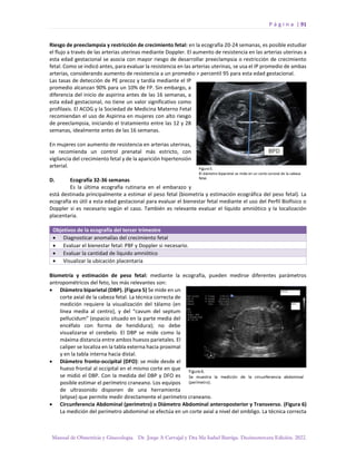 P á g i n a | 91
Manual de Obstetricia y Ginecología. Dr. Jorge A Carvajal y Dra Ma Isabel Barriga. Decimotercera Edición. 2022.
Riesgo de preeclampsia y restricción de crecimiento fetal: en la ecografía 20-24 semanas, es posible estudiar
el flujo a través de las arterias uterinas mediante Doppler. El aumento de resistencia en las arterias uterinas a
esta edad gestacional se asocia con mayor riesgo de desarrollar preeclampsia o restricción de crecimiento
fetal. Como se indicó antes, para evaluar la resistencia en las arterias uterinas, se usa el IP promedio de ambas
arterias, considerando aumento de resistencia a un promedio > percentil 95 para esta edad gestacional.
Las tasas de detección de PE precoz y tardía mediante el IP
promedio alcanzan 90% para un 10% de FP. Sin embargo, a
diferencia del inicio de aspirina antes de las 16 semanas, a
esta edad gestacional, no tiene un valor significativo como
profilaxis. El ACOG y la Sociedad de Medicina Materno Fetal
recomiendan el uso de Aspirina en mujeres con alto riesgo
de preeclampsia, iniciando el tratamiento entre las 12 y 28
semanas, idealmente antes de las 16 semanas.
En mujeres con aumento de resistencia en arterias uterinas,
se recomienda un control prenatal más estricto, con
vigilancia del crecimiento fetal y de la aparición hipertensión
arterial.
D. Ecografía 32-36 semanas
Es la última ecografía rutinaria en el embarazo y
está destinada principalmente a estimar el peso fetal (biometría y estimación ecográfica del peso fetal). La
ecografía es útil a esta edad gestacional para evaluar el bienestar fetal mediante el uso del Perfil Biofísico o
Doppler si es necesario según el caso. También es relevante evaluar el líquido amniótico y la localización
placentaria.
Objetivos de la ecografía del tercer trimestre
• Diagnosticar anomalías del crecimiento fetal
• Evaluar el bienestar fetal: PBF y Doppler si necesario.
• Evaluar la cantidad de líquido amniótico
• Visualizar la ubicación placentaria
Biometría y estimación de peso fetal: mediante la ecografía, pueden medirse diferentes parámetros
antropométricos del feto, los más relevantes son:
• Diámetro biparietal (DBP). (Figura 5) Se mide en un
corte axial de la cabeza fetal. La técnica correcta de
medición requiere la visualización del tálamo (en
línea media al centro), y del “cavum del septum
pellucidum” (espacio situado en la parte media del
encéfalo con forma de hendidura); no debe
visualizarse el cerebelo. El DBP se mide como la
máxima distancia entre ambos huesos parietales. El
caliper se localiza en la tabla externa hacia proximal
y en la tabla interna hacia distal.
• Diámetro fronto-occipital (DFO): se mide desde el
hueso frontal al occipital en el mismo corte en que
se midió el DBP. Con la medida del DBP y DFO es
posible estimar el perímetro craneano. Los equipos
de ultrasonido disponen de una herramienta
(elipse) que permite medir directamente el perímetro craneano.
• Circunferencia Abdominal (perímetro) o Diámetro Abdominal anteroposterior y Transverso. (Figura 6)
La medición del perímetro abdominal se efectúa en un corte axial a nivel del ombligo. La técnica correcta
 