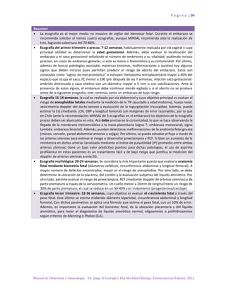 P á g i n a | 94
Manual de Obstetricia y Ginecología. Dr. Jorge A Carvajal y Dra Ma Isabel Barriga. Decimotercera Edición. 2022.
Resumen
• La ecografía es el mejor medio no invasivo de vigilar del bienestar fetal. Durante el embarazo se
recomienda solicitar al menos cuatro ecografías, aunque MINSAL recomienda sólo la realización de
tres, logrando cobertura del 70-80%.
• Ecografía del primer trimestre o precoz: 7-12 semanas, habitualmente realizada por vía vaginal y cuya
principal utilidad es determinar la edad gestacional. Además, debe evaluar la localización del
embarazo y el saco gestacional señalando el número de embriones y su vitalidad, pudiendo incluso
precisar, en casos de embarazo gemelar, si este es mono o biamniótico y su corionicidad. Por último,
además de buscar patologías asociadas maternas (miomas, malformaciones o quistes) hay algunos
signos que deben mirarse pues permiten predecir el riesgo de aborto del embarazo. Estos son
conocidos como “signos de mal pronóstico” e incluyen: hematoma retroplacentario mayor a 40% del
espacio que ocupa el saco, FC menor a 100 lpm después de las 7 semanas, relación saco gestacional:
embrión disminuida y saco vitelino con un diámetro mayor a 5 mm o con calcificaciones. Ante la
presencia de estos signos, el embarazo debe continuar siendo vigilado y si el aborto no se produce
antes de la siguiente ecografía, este continúa como un embarazo de bajo riesgo.
• Ecografía 11-14 semanas, la cual es realizada por vía abdominal y cuyo objetivo principal es evaluar el
riesgo de aneuploidías fetales mediante la medición de la TN (ajustado a edad materna), hueso nasal,
velocimetría doppler del ducto venoso y evaluación de la regurgitación tricuspídea. Además, puede
estimar la EG (mediante LCN, DBP y longitud femoral) con márgenes de error razonables, por lo que
en Chile (ante la recomendación MINSAL de 3 ecografías en el embarazo) los objetivos de la ecografía
precoz deben ser abarcados en esta. Acá debe precisarse la corionicidad, lo que se hace observando la
llegada de la membrana interamniótica a la masa placentaria (signo T: embarazo monocorial, signo
Lambda: embarazo bicorial). Además, pueden detectarse malformaciones de la anatomía fetal gruesa
(cráneo, corazón, pared abdominal anterior y vejiga). Por último, se puede estudiar el flujo a través de
las arterias uterinas para estimar el riesgo a desarrollar preeclampsia y RCF. Si bien un aumento de la
resistencia en dichas arterias (analizado mediante el índice de pulsatilidad [IP] promedio entre ambas
arterias uterinas) tiene un bajo valor predictivo positivo para dichas patologías, el uso de aspirina
profiláctica en estas pacientes es un tratamiento fácil y de bajo riesgo que justifica la medición del
doppler de arterias uterinas a esta EG.
• Ecografía morfológica: 20-24 semanas. Se considera la más importante puesto que evalúa la anatomía
fetal mediante biometría fetal (diámetros cefálicos, circunferencia abdominal y longitud femoral). A
mayor número de defectos encontrados, mayor es el riesgo de aneuploidías. Por otro lado, se debe
determinar la ubicación de la placenta, del cordón y la evaluación subjetiva del líquido amniótico. Por
otro lado, permite evaluar el riesgo de preeclampsia, RCF (mediante doppler de arterias uterinas) y de
parto prematuro a través de la cervicometría. Un cuello menor a 20mm de longitud tiene un riesgo de
30% de parto prematuro, el cual se reduce en un 30-40% con tratamiento (progesterona/cerclaje).
• Ecografía tercer trimestre: 32-36 semanas, cuyo objetivo es evaluar el crecimiento fetal a través del
peso fetal. Este último se estima midiendo diámetro biparietal, circunferencia abdominal y longitud
femoral. Con dichos parámetros se aplica una fórmula que estima el peso fetal, con un 10% de error.
Además, es importante la evaluación del bienestar fetal, de la ubicación placentaria y del líquido
amniótico, para hacer el diagnóstico de líquido amniótico normal, oligoamnios o polihidroamnios
según criterios de Manning o Phelan (ILA).
 
